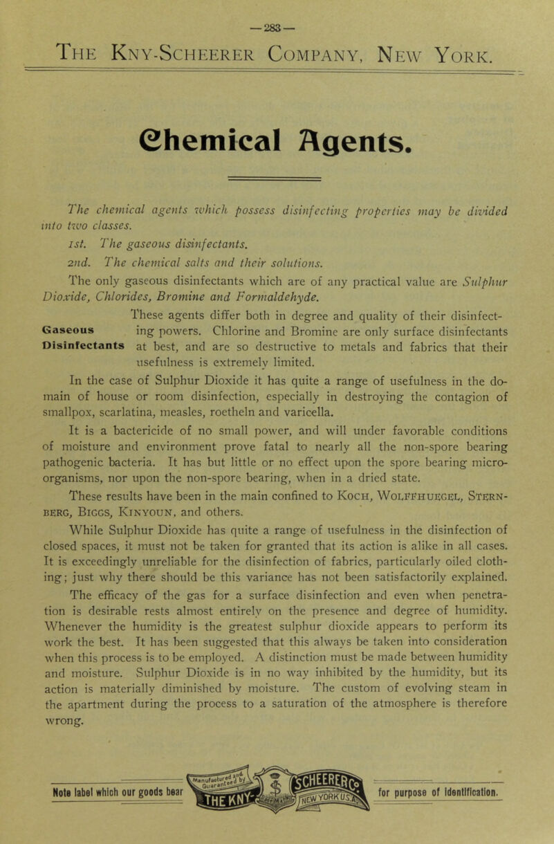 The Kny-Scheerer Company, New York. (Chemical Agents. The chemical agents which possess disinfecting properties may be diznded into tzvo classes. 1st. 'The gaseous disinfectants. 2nd. The chemical salts and their solutions. The only gaseous disinfectants which are of any practical value are Sulphur Dioxide, Chlorides, Bromine and Formaldehyde. These agents differ both in degree and quality of their disinfect- Gaseous ing powers. Chlorine and Bromine are only surface disinfectants Disinfectants at best, and are so destructive to metals and fabrics that their usefulness is extremely limited. In the case of Sulphur Dioxide it has quite a range of usefulness in the do- main of house or room disinfection, especially in destroying the contagion of smallpox, scarlatina, measles, roetheln and varicella. It is a bactericide of no small power, and will under favorable conditions of moisture and environment prove fatal to nearly all the non-spore bearing pathogenic bacteria. It has but little or no effect upon the spore bearing micro- organisms, nor upon the non-spore bearing, when in a dried state. These results have been in the main confined to Koch, Wolffruegei., Stern- berg, Biggs, Kinyoun, and others. While Sulphur Dioxide has quite a range of usefulness in the disinfection of closed spaces, it must not be taken for granted that its action is alike in all cases. It is exceedingly unreliable for the disinfection of fabrics, particularly oiled cloth- ing; just why there should be this variance has not been satisfactorily explained. The efficacy of the gas for a surface disinfection and even when penetra- tion is desirable rests almost entirely on the presence and degree of humidity. Whenever the humidity is the greatest sulphur dioxide appears to perform its work the best. It has been suggested that this always be taken into consideration when this process is to be employed. A distinction must be made between humidity and moisture. Sulphur Dioxide is in no way inhibited by the humidity, but its action is materially diminished by moisture. The custom of evolving steam in the apartment during the process to a saturation of the atmosphere is therefore wrong.