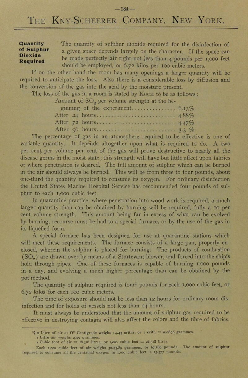 — 1284 — The Kny-Scheerer Company, New York. The quantity of sulphur dioxide required for the disinfection of a given space depends largely on the character. If the space can be made perfectly air tight not Jess than 4 pounds per 1,000 feet should be employed, or 6.72 kilos per 100 cubic meters. If on the other hand the room has many openings a larger quantity will be required to anticipate the loss. Also there is a considerable loss by diffusion and the conversion of the gas into the acid by the moisture present. The loss of the gas in a room is stated by Koci-i to be as follows: Amount of SO^ per volume strength at the be- ginning of the experiment 6.13% After 24 hours 4.88% After 72 hours 4-47% After 96 hours 3.3 ^ The percentage of gas in an atmosphere required to be effective is one of variable quantity. It depeTids altogether upon what is required to do. A two per cent per volume per cent of the gas will prove destructive to nearly all the disease germs in the moist state; this strength will have but little effect upon fabrics or where penetration is desired. The full amount of sulphur which can be burned in the air should always be burned. This will be from three to four pounds, about one-third the quantity required to consume its oxygen. For ordinary disinfection the United States Marine Hospital Service has recommended four pounds of sul- phur to each 1,000 cubic feet. In quarantine practice, where penetration into wood work is required, a much larger quantity than can be obtained by burning will be required, fully a 10 per cent volume strength. This amount being far in excess of what can be evolved by burning, recourse must be had to a special furnace, or by the use of the gas in its liquefied form. A special furnace has been designed for use at quarantine stations which will meet these requirements. The furnace consists of a large pan, properly en- closed, wherein the sulphur is placed for burning. The products of combui/tion (SOg) are drawn over by means of a Sturtevant blower, and forced into the ship’s hold through pipes. One of these furnaces is capable of burning 1,000 pounds in a day, and evolving a much higher percentage than can be obtained by the pot method. The quantity of sulphur required is four^ pounds for each 1,000 cubic feet, or 6.72 kilos for each 100 cubic meters. The time of exposure should not be less than 12 hours for ordinary room dis- infection and for holds of vessels not less than 24 hours. It must always be understood that the amount of sulphur gas required to be effective in destroying contagia will also affect the colors and the fibre of fabrics. *) 1 Litre of air at 0° Centigrade weighs 14.43 criths, or i crith = 0.0896 grammes. I Litre air weighs 2929 grammes. ^ i Cubic foot of air = 28.318 litres, or 1,000 cubic feet = 28,318 litres. Each 1,000 cubic feet of air weighs 30475.89 grammes, or 67.186 pounds. The amount of sulphur required to consume all the centamal oxygen in 1,000 cubic feet is 15.577 pounds. Quantity of Sulphur Dioxide Required