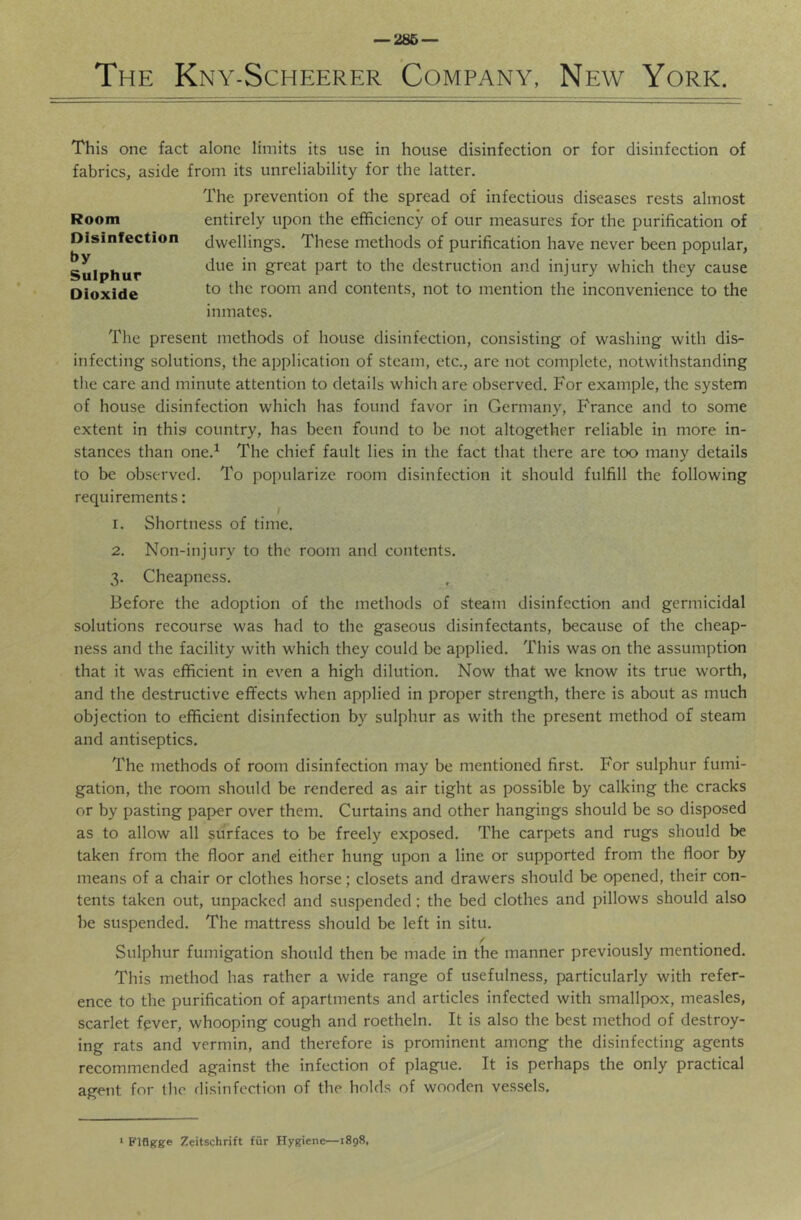 — 286 — The Kny-Scheerer Company, New York. This one fact alone limits its use in house disinfection or for disinfection of fabrics, aside from its unreliability for the latter. The prevention of the spread of infectious diseases rests almost entirely upon the efficiency of our measures for the purification of dwellings. These methods of purification have never been popular, due in great part to the destruction and injury which they cause to the room and contents, not to mention the inconvenience to the inmates. The present methods of house disinfection, consisting of washing with dis- infecting solutions, the application of steam, etc., are not complete, notwithstanding the care and minute attention to details which are observed. For example, the system of house disinfection which has found favor in Germany, France and to some extent in thisi country, has been found to be not altogether reliable in more in- stances than one.^ The chief fault lies in the fact that there are too many details to be observed. To popularize room disinfection it should fulfill the following requirements: 1. Shortness of time. 2. Non-injury to the room and contents. 3. Cheapness. Before the adoption of the methods of steam disinfection and germicidal solutions recourse was had to the gaseous disinfectants, because of the cheap- ness and the facility with which they could be applied. This was on the assumption that it was efficient in even a high dilution. Now that we know its true worth, and the destructive effects when applied in proper strength, there is about as much objection to efficient disinfection by sulphur as with the present method of steam and antiseptics. The methods of room disinfection may be mentioned first. For sulphur fumi- gation, the room should be rendered as air tight as possible by calking the cracks or by pasting paper over them. Curtains and other hangings should be so disposed as to allow all surfaces to be freely exposed. The carpets and rugs should be taken from the floor and either hung upon a line or supported from the floor by means of a chair or clothes horse; closets and drawers should be opened, their con- tents taken out, unpacked and suspended; the bed clothes and pillows should also be suspended. The mattress should be left in situ. Sulphur fumigation should then be made in the manner previously mentioned. This method has rather a wide range of usefulness, particularly with refer- ence to the purification of apartments and articles infected with smallpox, measles, scarlet fever, whooping cough and roetheln. It is also the best method of destroy- ing rats and vermin, and therefore is prominent among the disinfecting agents recommended against the infection of plague. It is perhaps the only practical agent for the disinfection of the holds of wooden vessels. Room Disinfection by Suiphur Dioxide > Flflffge Zeitschrift fur Hygiene—1898,