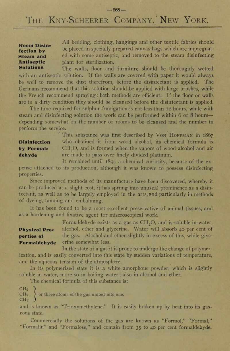 — 268 — The Kny-Scheerer Company, ' New York. Room Disin fectlon by Steam and Antiseptic Solutions All bedding, clothing, hangings and other textile fabrics should be placed in specially prepared canvas bags which are impregnat- ed with some antiseptic, and removed to the steam disinfecting plant for sterilization. The walls, floor and furniture should be thoroughly wetted with an antiseptic solution. If the walls are covered with paper it would always be well to remove the dust therefrom, before the disinfectant is applied. The Germans recommend that this solution should be applied with large brushes, while the French recommend spraying: both methods are efficient. If the floor or walls are in a dirty condition they sliould be cleansed before the disinfectant is applied. The time required for sulphur fumigation is not less than 12 hours, while with steam and disinfecting solution the work can be performed within 6 or 8 hours— depending somewhat on the number of rooms to be cleansed and the number to perform the service. This substance was first described by Von Hoffman in 1867 who obtained it from wood alcohol, its chemical formula is CH^O, and is formed when the vapors of wood alcohol and air are made to pass over finely divided platinum. It remained until 1894 a chemical curiosity, because of the ex- pense attached to its production, although it was known to possess disinfecting properties. Disinfection by Pormai* dehyde Since improved methods of its manufacture have been discovered, whereby it can be produced at a slight cost, it has sprung into unusual prominence as a disin- fectant, as well as to be largely employed in the arts, and particularly in methods of dyeing, tanning and embalming. It has been found to be a mos?t excellent preservative of animal tissues, and as a hardening and fixative agent for miscroscopical work. Formaldehyde exists as a gas as CHoO, and is'soluble in water, Physical Pro^ alcohol, ether and glycerine. Water will absorb 40 per cent of perties of the gas. Alcohol and ether slightly in excess of this, while glyc- Formaldehyde erine somewhat less. In the state of a gas it is prone to undergo the change of polymer- ization, and is easily converted into this state by sudden variations of temperature, and the aqueous tension of the atmosphere. In its polymerized state it is a white amorphous powder, which is slightly soluble in water, more so in boiling water; also in alcohol and ether. The chemical formula of this substance is: CHa '> CHa f or three atoms of the gas united into one. CHa ) and is known as “Trioxymethylene.” It is easily broken up by heat into its gas- eous state. Commercially the solutions of the gas are known as “Formol,” Formal,” Formalin” and “Formalose,” and contain from 35 to 40 per cent fonnaldehyde.