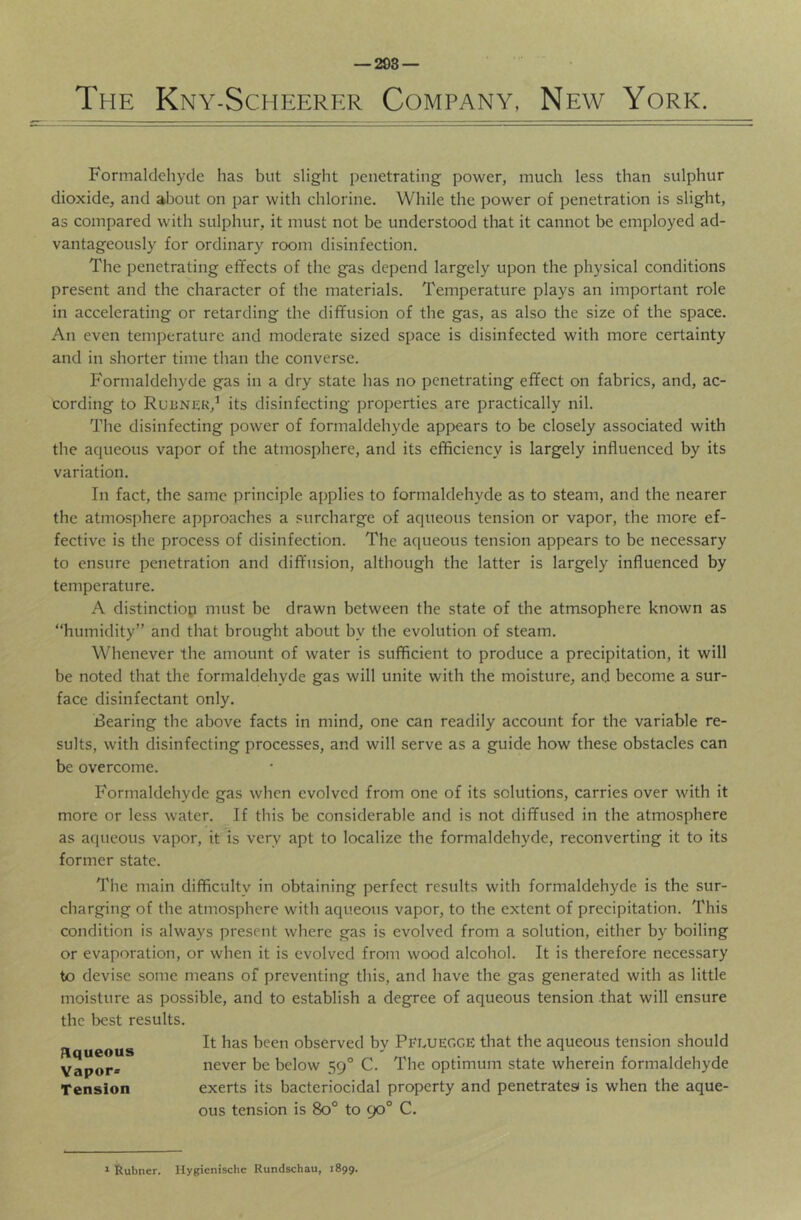 — 298 — The Kny-Scheerf.r Company, New York. Formaldehyde has but slight penetrating power, much less than sulphur dioxide, and about on par with chlorine. While the power of penetration is slight, as compared with sulphur, it must not be understood that it cannot be employed ad- vantageously for ordinary room disinfection. The penetrating effects of the gas depend largely upon the physical conditions present and the character of the materials. Temperature plays an important role in accelerating or retarding the diffusion of the gas, as also the size of the space. An even temperature and moderate sized space is disinfected with more certainty and in shorter time than the converse. Formaldehyde gas in a dry state has no penetrating effect on fabrics, and, ac- cording to RuiiNiiK,’ its disinfecting properties are practically nil. The disinfecting power of formaldehyde appears to be closely associated with the acpieous vapor of the atmosphere, and its cfificiency is largely influenced by its variation. In fact, the same principle applies to formaldehyde as to steam, and the nearer the atmosphere approaches a surcharge of aqueous tension or vapor, the more ef- fective is the process of disinfection. The aqueous tension appears to be necessary to ensure penetration and diffusion, although the latter is largely influenced by temperature. A distinction must be drawn between the state of the atmsophere known as “humidity” and that brought about by the evolution of steam. Whenever the amount of water is sufficient to produce a precipitation, it will be noted that the formaldehyde gas will unite with the moisture, and become a sur- face disinfectant only. Bearing the above facts in mind, one can readily account for the variable re- sults, with disinfecting processes, and will serve as a guide how these obstacles can be overcome. Formaldehyde gas when evolved from one of its solutions, carries over with it more or less water. If this be considerable and is not diffused in the atmosphere as acpieous vapor, it is very apt to localize the formaldehyde, reconverting it to its former state. The main difficulty in obtaining perfect results with formaldehyde is the sur- charging of the atmosphere with aqueous vapor, to the extent of precipitation. This condition is always present where gas is evolved from a solution, either by boiling or evaporation, or when it is evolved from wood alcohol. It is therefore necessary to devise some means of preventing this, and have the gas generated with as little moisture as possible, and to establish a degree of aqueous tension that will ensure the best results. It has been observed by PflueCCE that the aqueous tension should never be below 59° C. The optimum state wherein formaldehyde exerts its bacteriocidal property and penetratesi is when the aque- ous tension is 80° to 90° C. pLqueous Vapor* Tension ^ Rubner. Hygienisclie Rundschau, 1899.