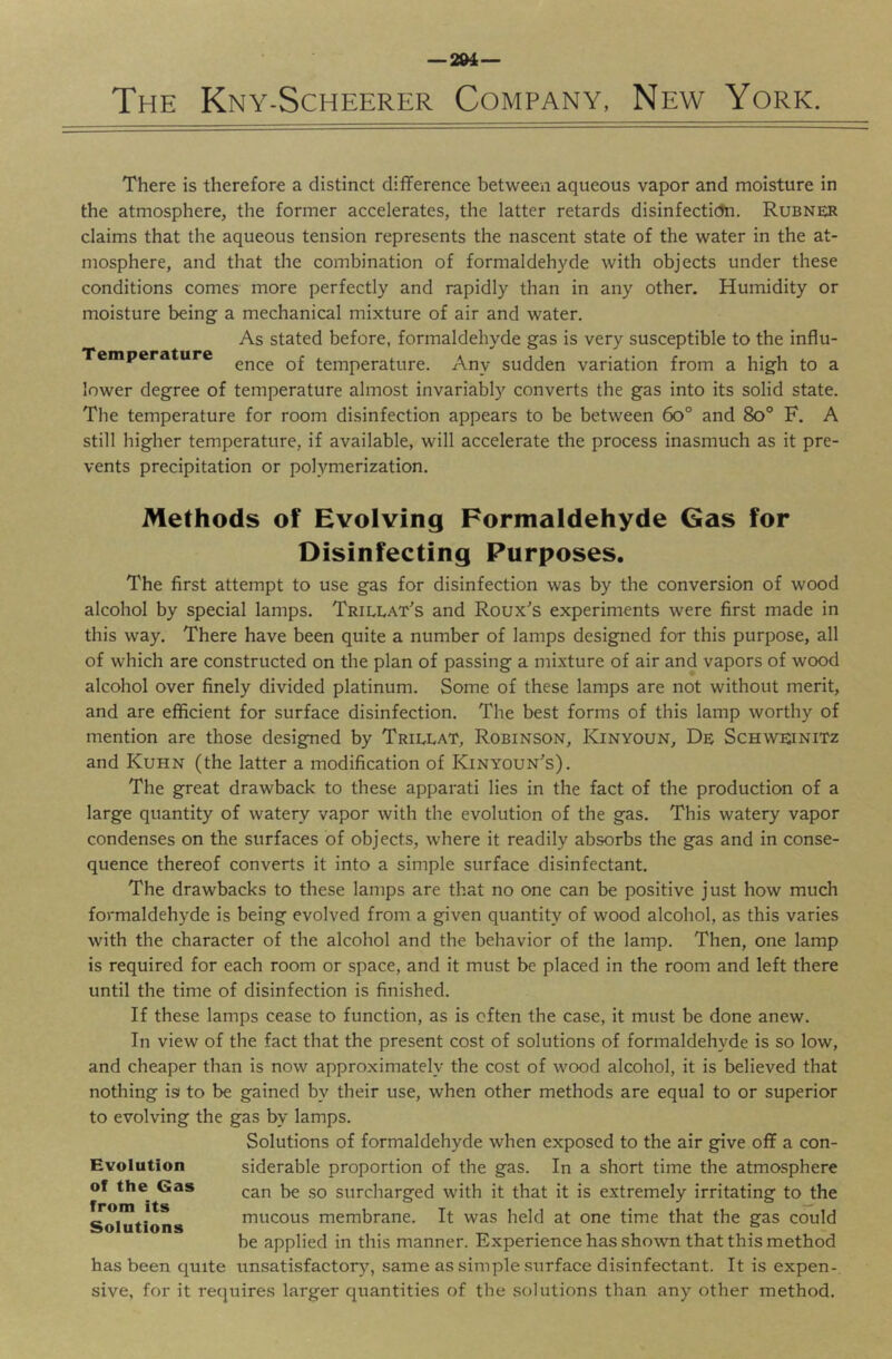 20^— The Kny-Scheerer Company, New York. There is therefore a distinct difference between aqueous vapor and moisture in the atmosphere, the former accelerates, the latter retards disinfection. Rubner claims that the aqueous tension represents the nascent state of the water in the at- mosphere, and that the combination of formaldehyde with objects under these conditions comes more perfectly and rapidly than in any other. Humidity or moisture being a mechanical mixture of air and water. As stated before, formaldehyde gas is very susceptible to the influ- Temperature temperature. Any sudden variation from a high to a lower degree of temperature almost invariably converts the gas into its solid state. The temperature for room disinfection appears to be between 6o° and 8o° F. A still higher temperature, if available, will accelerate the process inasmuch as it pre- vents precipitation or polymerization. Methods of Evolving Formaldehyde Gas for Disinfecting Purposes. The first attempt to use gas for disinfection was by the conversion of wood alcohol by special lamps. Trillat's and Roux^s experiments were first made in this way. There have been quite a number of lamps designed for this purpose, all of which are constructed on the plan of passing a mixture of air and vapors of wood alcohol over finely divided platinum. Some of these lamps are not without merit, and are efficient for surface disinfection. The best forms of this lamp worthy of mention are those designed by Trillat, Robinson, Kinyoun, De Schwesnitz and Kuhn (the latter a modification of Kinyoun's). The great drawback to these apparati lies in the fact of the production of a large quantity of watery vapor with the evolution of the gas. This watery vapor condenses on the surfaces of objects, where it readily absorbs the gas and in conse- quence thereof converts it into a simple surface disinfectant. The drawbacks to these lamps are that no one can be positive just how much formaldehyde is being evolved from a given quantity of wood alcohol, as this varies with the character of the alcohol and the behavior of the lamp. Then, one lamp is required for each room or space, and it must be placed in the room and left there until the time of disinfection is finished. If these lamps cease to function, as is often the case, it must be done anew. In view of the fact that the present cost of solutions of formaldehyde is so low, and cheaper than is now approximately the cost of wood alcohol, it is believed that nothing is to be gained by their use, when other methods are equal to or superior to evolving the gas by lamps. Solutions of formaldehyde when exposed to the air give off a con- siderable proportion of the gas. In a short time the atmosphere can be so surcharged with it that it is extremely irritating to the mucous membrane. It was held at one time that the gas could be applied in this manner. Experience has sho^vn that this method has been quite unsatisfactory^ same as simple surface disinfectant. It is expen- sive, for it requires larger quantities of the solutions than any other method. Evolution of the Gas from its Solutions