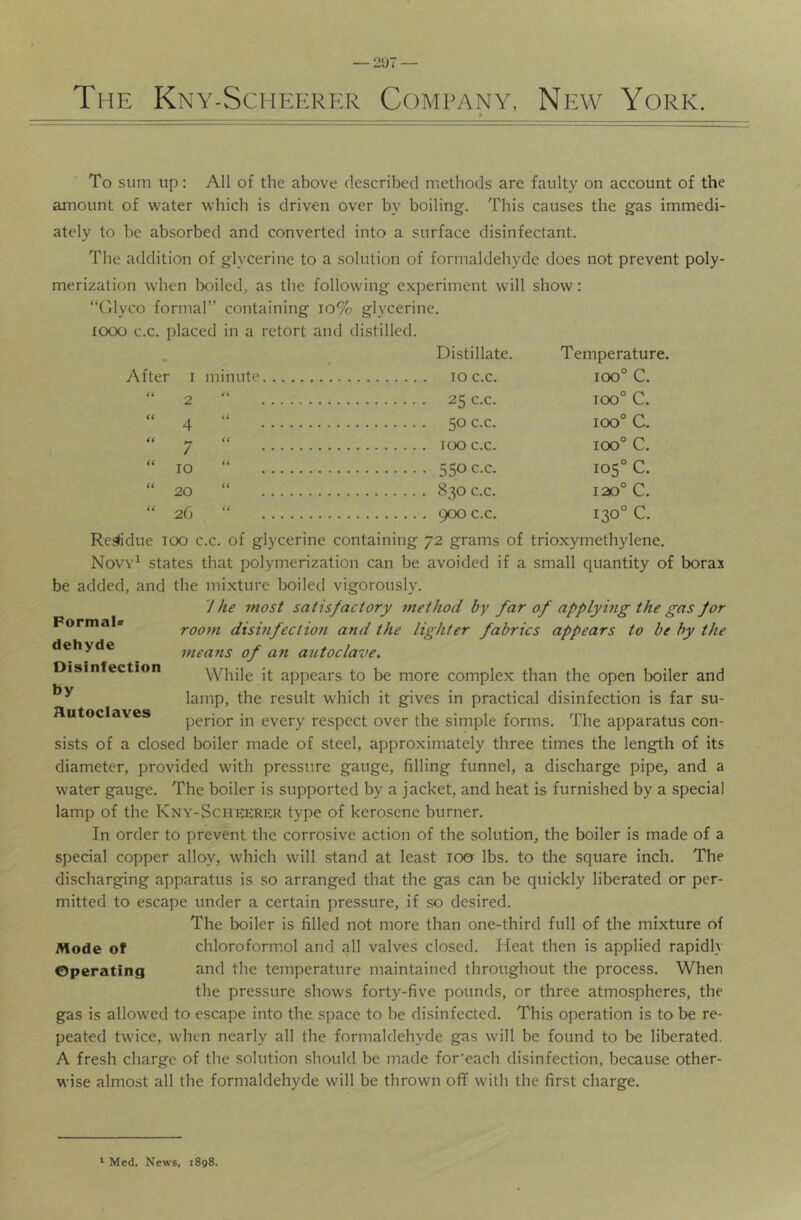 — 207 — The Kny-Scheerer Company, New York. After 2 4 7 lO 20 26 Temperature, 100° C. 100° 100° 100° 105“ 120° 130= C. C. c. c. c. c. To sum up: All of the above described methods are faulty on account of the amount of water which is driven over by boiling. This causes the gas immedi- ately to be absorbed and converted into a surface disinfectant. The addition of glycerine to a solution of formaldehyde does not prevent poly- merization when lx)iled, as the following experiment will show: “Glyco formal” containing 10% glycerine, looo c.c. placed in a retort and distilled. Distillate. minute 10 c.c.  25 c.c. “ 50 c.c. ” 100 c.c. “ 550 c.c. “ 830 c.c. “ 900 c.c. Reslidue 100 c.c. of glycerine containing 72 grams of trioxymethylene, Novy^ states that polymerization can be avoided if a small quantity of borax be added, and the mixture boiled vigorously. 7 he most satisfactory method by far of applymg the gas for room disinfection and the lighter fabrics appears to be by the means of an autoclave. While it appears to be more complex than the open boiler and lamp, the result which it gives in practical disinfection is far su- perior in every respect over the simple forms. The apparatus con- sists of a closed boiler made of steel, approximately three times the length of its diameter, provided with pressure gauge, filling funnel, a discharge pipe, and a water gauge. The boiler is supported by a jacket, and heat is furnished by a special lamp of the Kny-Scheerrr type of kerosene burner. In order to prevent the corrosive action of the solution, the boiler is made of a special copper alloy, which will stand at least 100 lbs, to the square inch. The discharging apparatus is so arranged that the gas can be quickly liberated or per- mitted to escape under a certain pressure, if so desired. The boiler is filled not more than one-third full of the mixture of Mode of chloroformol and all valves closed. Heat then is applied rapidly Operating and the temperature maintained throughout the process. When the pressure shows forty-five pounds, or three atmospheres, the gas is allowed to escape into the space to be disinfected. This operation is to be re- peated twice, when nearly all the formaldehyde gas will be found to be liberated. A fresh charge of the solution should be made for'each disinfection, because other- wise almost all the formaldehyde will be thrown oflF with the first charge. Formal* dehyde Disinfection by Autoclaves