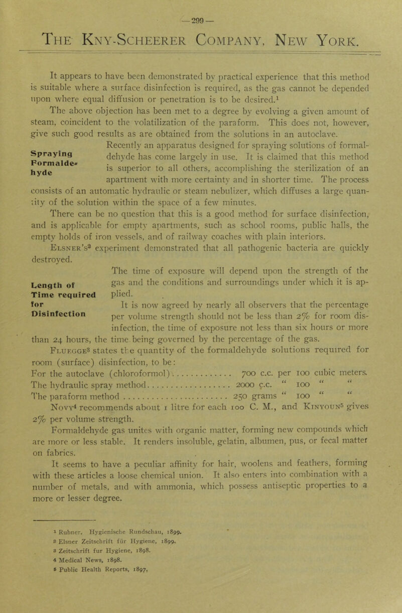 The Kny-Scheerer Company, New York. It appears to have been demonstrated by practical experience that this method is suitable where a surface disinfection is required, as the gas cannot be depended upon where equal diffusion or penetration is to be desiredd The above objection has been met to a degree by evolving a given amount of steam, coincident to the volatilization of the paraform. This does' not, however, give such good results as are obtained from the solutions in an autoclave. Recently an apparatus designed for spraying solutions of formal- Spraying dehyde has come largely in use. It is claimed that this method ” is superior to all others, accomplishing the sterilization of an apartment with more certainty and in shorter time. The process consists of an automatic hydraulic or steam nebulizer, which diffuses a large quan- nty of the solution within the space of a few minutes. There can be no question that this is a good method for surface disinfection, and is applicable for empty apartments, such as school rooms, public halls, the empty holds of iron vessels, and of railway coaches with plain interiors. Elsner’s^ experiment demonstrated that all pathogenic bacteria are quickly destroyed. The time of exposure will depend upon the strength of the gas and the conditions and surroundings under which it is ap- plied. It is now agreed by nearly all observers that the percentage per volume strength should not be less than 2% for room dis- infection, the time of exposure not less than six hours or more than 24 hours, the time, being governed by the percentage of the gas. FlurggeS states the quantity of the formaldehyde solutions required for room (surface) disinfection, to be: For the autoclave (chloroformol) 700 c.c. per 100 cubic meters. Tlie hydraulic spray method 2000 c.c. “ 100 “ d'he paraform method 250 grams “ 100 “ Novv* recornmends about i litre for each 100 C. M., and Kinyoun-’’gives 2% per volume strength. Formaldehyde gas unites with organic matter, forming new compounds wdiich are more or less stable. It renders insoluble, gelatin, albumen, pus, or fecal matter on fabrics. It seems to have a peculiar affinity for hair, woolens and feathers, forming with these articles a loose chemical union. It also enters into combination with a number of metals, and with ammonia, which possess antiseptic properties to a more or lesser degree. Length of Time required for Disinfection 1 Rubner. Hygicnische Rundschau, 1899. 2 Eisner Zeitschrift fiir Hygiene, 1899. i> Zeitschrifl fur Hygiene, 1898. 4 Medical News, 1898. 8 Public Health Reports, 1897,