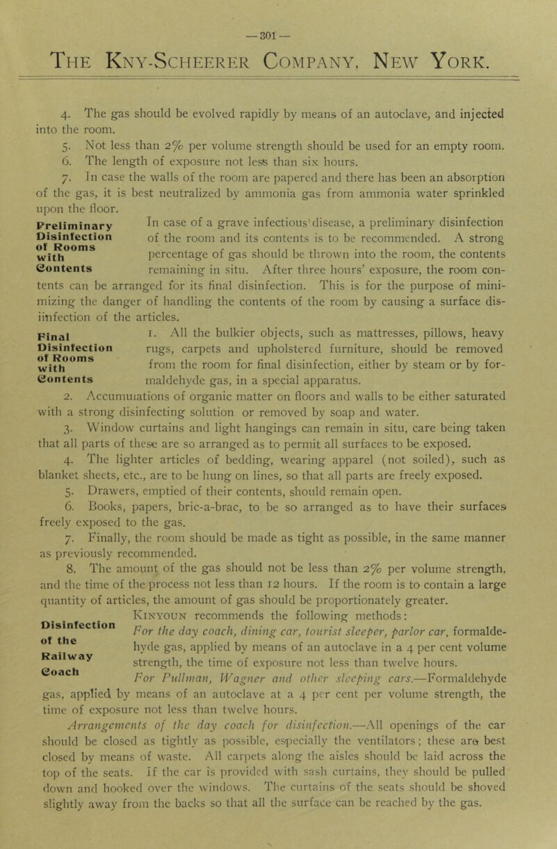 The Kny-Scheerhr Company, New York. 4. The gas should be evolved rapidly by means of an autoclave, and injected into the room. 5. Not less than 2% per volume strength should be used for an empty room. 6. The length of exposure not lesfe than six hours. 7. In case the walls of the room are papered and there has been an absorption of the gas, it is best neutralized by ammonia gas from ammonia water sprinkled In case of a grave infectious'disease, a preliminary disinfection of the room and its contents is to be recommended. A strong percentage of gas should be thrown into the room, the contents remaining in situ. After three hours’ exposure, the room con- tents can be arranged for its final disinfection. This is for the purpose of mini- mizing the danger of handling the contents of the room by causing a surface dis- iinfection of the articles. I. All the bulkier objects, such as mattresses, pillows, heavy rugs, carpets and upholstered furniture, should be removed from the room for final disinfection, either by steam or by for- maldehyde gas, in a si>ecial apparatus. 2. Accumulations of organic matter on floors and walls to be either saturated with a strong disinfecting solution or removed by soap and water. 3. Window curtains and light hangings can remain in situ, care being taken that all parts of these are so arranged as to permit all surfaces to be exposed. 4. The lighter articles of bedding, wearing apparel (not soiled), such as blanket sheets, etc., are to be hung on lines, so that all parts are freely exposed. 5. Drawers, emptied of their contents, should remain open. 6. Books, papers, bric-a-brac, to be so arranged as to have their surfacesi freely exposed to the gas. 7. Finally, the room should be made as tight as possible, in the same manner as previously recommended. 8. The amount of the gas should not be less than 2% per volume strength, and the time of the process not less than 12 hours. If the room is to contain a large quantity of articles, the amount of gas should be proportionately greater. Kinyoun recommends the following methods: For the day coach, dining car, tourist sleeper, parlor car, formalde- hyde gas, applied by means of an autoclave in a 4 per cent volume strength, the time of exposure not less than twelve hours. For Pullman, Wagner and other sleeping cars.—Formaldehyde gas, applied by means of an autoclave at a 4 per cent per volume strength, the time of exposure not less than twelve hours. Arrangements of the day coach for disinfection.—All openings of the car should be closed as tightly as possible, especially the ventilators; these arat best closed by means of waste. All carpets along the aisles should be laid across the top of the seats. If the car is provided with sash curtains, they should be pulled down and hooked over the windows. The curtains of the seats should l^e shoved slightly away from the backs so that all the surface can be reached by the gas. Disinfection of the Railway Coach Pinal Disinfection of Rooms with Contents upon the floor. Preliminary Disinfection of Rooms with Contents