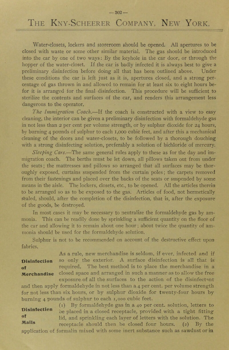 The Kny-Scheerer Company, New York. Water-closets, lockers and storeroom should be opened. All apertures to be closed with waste or some other similar material. The gas should be introduced into the car by one of two ways: By the keyhole in the car door, or through the hopper of the water-closet. If the car is badly infected it is always best to give a preliminary disinfection before doing all that has been outlined above. Under these conditions the car is left just as it is, apertures closed, and a strong per- centage of gas thrown in and allowed to remain for at least six to eight hours be- for it is arranged for the final disinfection. This procedure will be sufficient to sterilize the contents and surfaces of the car, and renders this arrangement less dangerous to the operator. The Immigration Coach.—If the coach is constructed with a view to easy cleaning, the interior can be given a preliminary disinfection with formaldehyde gas in not less than 2 per cent per volume strength, or by sulphur dioxide for 24 hours, by burning 4 pounds of sulphur to each 1,000 cubic feet, and after this a mechanical cleaning of the doors and water-closets, to be followed by a thorough douching with a strong disinfecting solution, preferably a solution of bichloride of mercury. Sleeping Cars.—The same general rules apply to these as for the day and im- migration coach. The berths must be let down, all pillows taken out from under the seats; the mattresses and pillows so arranged that all surfaces may be thor- oughly exposed, curtains suspended from the curtain poles; the carpets removed from their fastenings and placed over the backs of the seats or suspended by some means in the aisle. The lockers, closets, etc., to be opened. All the articles therein to be arranged so as to be exposed to the gas. Articles of food, not hermetically s'fealed, should, after the completion of the disinfection, that is, after the exposure of the goods, be destroyed. In most cases it may be necessary to neutralize the formaldehyde gas by am- monia. This can be readily done by sprinkling a sufficient quantity on the floor of the car and allowing it to remain about one hour; about twice the quantity of am- monia should be used for the formaldehyde solution. Sulphur is not to be recommended on account of the destructive effect upon fabrics. Disinfection of Merchandise As a rule, new merchandise is seldom, if ever, infected and if so only the exterior. A surface disinfection is all that is required. The best method is to place the merchandise in a closed space and arranged in such a manner as to allow the free exposure of all the surfaces to the action of the disinfectant and then apply formaldehyde in not less than a 4 per cent, per volume strength for not less than six hours, or by sulphur dioxide for twenty-four hours by burning 4 pounds of sulphur to each 1,000 cubic feet. (i) By formaldehyde gas in a 40 per cent, solution, letters to be placed in a closed receptacle, provided with a tight fitting lid, and sprinkling each layer of letters with the solution. The receptacle should then be closed four hours. (2) By the application of formalin mixed with some inert substance such as sawdust or in Disinfection of Mails