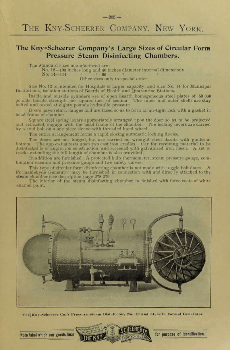 The Kny-Scheerer Company, New York. The Kny-Scheerer Company’s Large Sizes of Circular Form Pressure Steam Disinfecting Chambers. The Standard sizes manufactured are: No. 13—100 inches long and 40 inches diameter internal dimensions No. 14—114 •* “ 60 “ “ Other sizes only to special order Size No. 13 is intended for Hospitals of larger capacity, and size No. 14 for Municipal Institutions, isolation stations of Boards of Health and Quarantine Stations. Inside and outside cylinders >-re of open hearth homogeneous steel plates of 50 000 pounds tensile strength per square inch of section I'he inner and outer shells are stay bolted and tested at eighty pounds hydraulic pressure Doors have return flanges and are faced so as to form an air-tight lock with a gasket in head frame of chamber. Square steel spring levers appropriately arranged upon the door so as to be projected and retracted, engage with the head frame of the chamber. 'I'he locking levers are carried by a stud bolt on a one piece sleeve with threaded hand wheel. The entire arrangement forms a rapid closing automatic locking device. The doors are not hinged, but are carried on wrought steel davits with guides at bottom. The app iratus rests upon two cast iron cradles. L'ar for receiving material to be disinfected is of angle iron construction, and screened with galvanized iron mesh. A set of tracks extending the full length of chamber is also provided. In addition are furnished ; A protected bulb thermometer, steam pressure gauge, com- bination vacuum and pressure gauge and two safety valves. This type of circular form disinfecting chamber is not made with ’oggle bolt doors. A Formaldehyde Generator may be furnished in connection with and directly attached to the steam chamber (see description page 278-279. The interior of the steam disinfecting chamber is finished with three coats of white enamel paint. Tlic^Kiiy-.'*'('lieorpr Co.’s I’rcHMiire 8lfaiii DiNiiircctor, No. 12 anil 14, with Formol (>l■lll■rnto^.