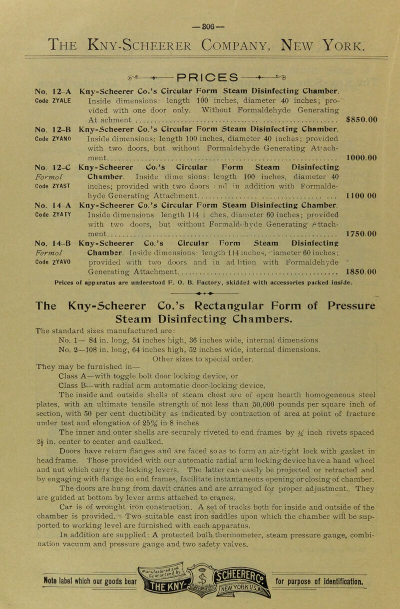 — 806 — The Kny-Scheerer Company, New York. PRICES-— No. I2-A Code ZYALE No. 12-B Code ZYANO No. 12-C Formal Code ZYAST No. 14-A Code ZYAIY No. 14-B Formal Code zYAVO Kny-Scheerer Co.’s Circular Form Steam Disinfecting Chamber. Inside dimensions; length 100 inches, diameter 40 inches; pro- vided with one door only. Without Formaldehyde Generating At achment Kny-Scheerer Co.’s Circular Form Steam Disinfecting Chamber. Inside dimensions: length 100 inches, diameter 40 inches; provided with two doors, but without Formaldehyde Generating Attach- ment Kny-Scheerer Co.’s Circular Form Steam Disinfecting Chamber. Inside dime sions: length 100 inches, diameter 40 inches; provided with two doors • ml in addition with Formalde- hyde Generating Attachment Kny-Scheerer Co.’s Circular Form Steam Disinfecting Chamber. Inside dimen.sions length 114 i ches, diameter (30 inches; provided with two doors, but without Formaldihyde Generating /Attach- ment Kny-Scheerer Co.’s Circular Form Steam Disinfecting Chamber. Inside dimensions: length 114 inches,' iameter 60 inches; provided with two doors and in ad lition with Formaldehyde Generating Attachment $850.00 1000.00 1100 00 1750.00 1850.00 Prices of apparatus are understood F. O. B. Factory, skidded with accessories packed inside. — The Kny-Scheerer Co.’s Rectangular Form of Pressure Steam Disinfecting Chambers. The standard sizes manufactured are; No. 1— 84 in. long, 54 inches high, 36 inches wide, internal dimensions No. 2—108 in. long, 64 inches high, 52 inches wide, internal dimensions. Other sizes to special order. They may be furnished in— Class A—with toggle bolt door locking device, or Class B—with radial arm automatic door-locking device. The inside and outside shells of steam chest are of open hearth homogeneous steel plates, with an ultimate tensile strength of not less than .50.000 pounds per square inch of section, with 50 per cent ductibility as indicated by contraction of area at point of fracture under test and elongation of 25% in 8 inches The inner and outer shells are securely riveted to end frames by ^ inch rivets spaced 2^ in. center to center and caulked. Doors have return flanges and are faced so as to form an air-tight lock with gasket in headframe. Those provided with our automatic radial arm locking device have a hand wheel and nut which carry the locking levers. The latter can easily be projected or retracted and by engaging with flange on end frames, facilitate instantaneous opening or closing of chamber. The doors are hung from davit cranes and are arranged for proper adjustment.. They are guided at bottom by lever arms attached to cranes. Car is of wrought iron construction. A set of tracks both for inside and outside of the chamber is provided. Two suitable cast iron saddles upon which the chamber will be sup- ported to working level are furnished with each apparatus. In addition are supplied: A protected bulb.thermometer, steam pressure gauge, combi- nation vacuum and pressure gauge and two safety valves.