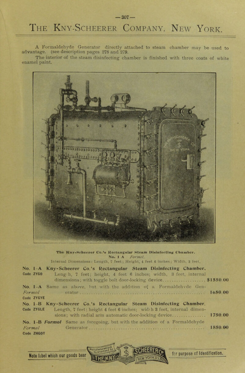 The Kny-Scheerer Company, New York. A Forinaldehj’’de Generator directly attached to steam chamber may be used to advantage, (see description pages 278 and 279. The interior of the steam disinfecting chamber is finished with three coats of white enamel paint. The Kny-Scheerer CIo.’h liectiiiiKniar Steam DiMiiifectinK t'liniiiher. No. I A Forjnol. Internal Dimensions: Length, 7 feet; Height,' 4 feet fi inches; Width, 3 feet. No. l-A Kny-Scheerer Co.’s Rectangular Steam Disinfecting Chamber. Code ZYGO Leng h, 7 feet; height, 4 feet fi inches; width, 3 feet, internal dimensions; with toggle bolt door-locking device $1550.00 No. l-A Same as above, Init with the addition of a Formaldehvde Gen- Formol erator 1050.00 Code ZYGYE No. 1-15 Kny-Scheerer Co.’s Rectangular Steam Disinfecting Chamber. Code ZYGLE Length, 7 feet; height 4 feet 6 inches; widih 3 feet, internal dimen- sions; with radial arm automatic door-locking device 1750.00 No. 1-B Formal Same as foregoing, but with the addition of a Formaldehyde Formal Generator 1850.00 Code ZHGOY