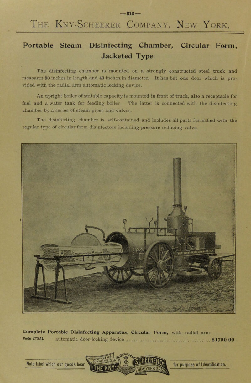 The Kny-Scheerer Company, New York. Portable Steam Disinfecting Chamber, Circular Form, Jacketed Type. The disinfecting chamber is mounted on a strongly constructed steel truck and measures 90 inches in length and 40 inches in diameter. It has but one door which is pro- vided with the radial arm automatic locking device. An upright boiler of suitable capacity is mounted in front of truck, also a receptacle for fuel and a water tank for feeding boiler. The latter is connected with the disinfecting chamber by a series of steam pipes and valves. The disinfecting chamber is self-contained and includes all parts furuLshed with the regular type of circular form disinfectors including pressure reducing valve. Complete Portable Disinfecting Apparatus, Circuiar Form, with radial arm Code ZYSAL automatic door-locking device $1750.00