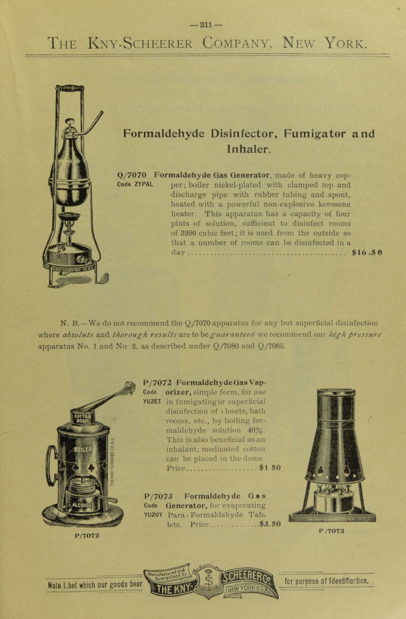 ♦ The Kny-Scheerer Company, New York. Formaldehyde Disinfector, Fumigator and Inhaler. Q/7070 Formaldehyde Qas Generator, made of heavy cop- Code 2YPAL per; boiler nickel-plated with clamped top and discharge pipe with rubber tubing and spout, heated with a powerful non-explosive kerosene heater. This apparatus has a capacity of four pints of solution, sufficient to disinfect rooms of 3200 cubic feet; it is used from the outside so that a number of rooms can be disinfected in a day $16 .5 0 N. B.—We do not recommend the Q/7070 apparatus for any but superficial disinfection where absolute and thorough results axetoheguaranteed we recommend our high pressure apparatus No. 1 and No. 2, as described under Q/7080 and Q/7085. P/7072 FormaldehydeOasVap- Code orizer, simple form, for use YUZET in fumigatingor superficial disinfection of t losets, bath rooms, etc., by boiling for- maldehyde solution 40%. This is also beneficial as an inhalant; medicated cotton can be placed in the dome. Price $1 50 P/7073 Formaldehyde Gas Code Generator, for evaporating YUZOY Para-Formaldehyde Tab- lets. Price $3.50 P/7072 P /7073