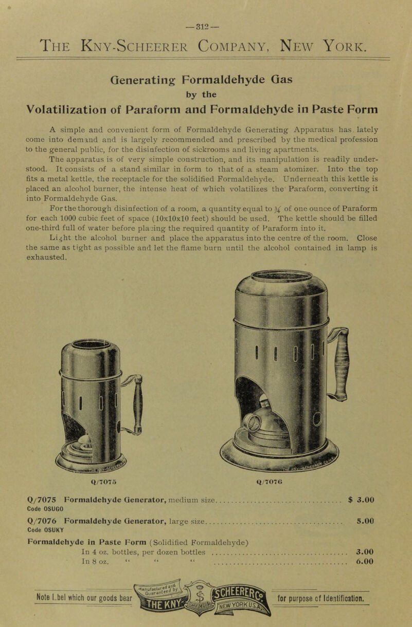 The Kny-Scheerer Company, New York. Generating Formaldehyde Gas by the Volatilization of Paraform and Formaldehyde in Paste Form A simple and convenient form of Formaldehyde Generating Apparatus has. lately come into demand and is largely recommended and prescribed by the medical profession to the general public, for the disinfection of sickrooms and living apartments. The apparatus is of very simple construction, and its manipulation is readily under- stood. It consists of a stand similar in form to that of a steam atomizer. Into the top fits a metal kettle, the receptacle for the solidified Formaldehyde. Underneath this kettle is placed an alcohol burner, the intense heat of which volatilizes the Paraform, converting it into Formaldehyde Gas. For the thorough disinfection of a room, a quantity equal to of one ounce of Paraform for each 1000 cubic feet of space (10.^10x10 feet) should be used. The kettle should be filled one-third full of water before placing the required quantity of Paraform into it. Li^ht the alcohol burner and place the apparatus into the centre of the room. Close the same as tight as pos.sible and let the flame burn until the alcohol contained in lamp is exhausted. $ 3.00 5.00 3.00 6.00 Q/7075 q/707G Q/7075 Formaldehyde Generator, medium size Code OSUGO Q/7076 Formaldehyde Generator, large .size Code OSUKY Formaldehyde in Paste Form (Solidified Formaldehyde) In 4 oz. bottles, per dozen bottles In 8 oz. “ “ “