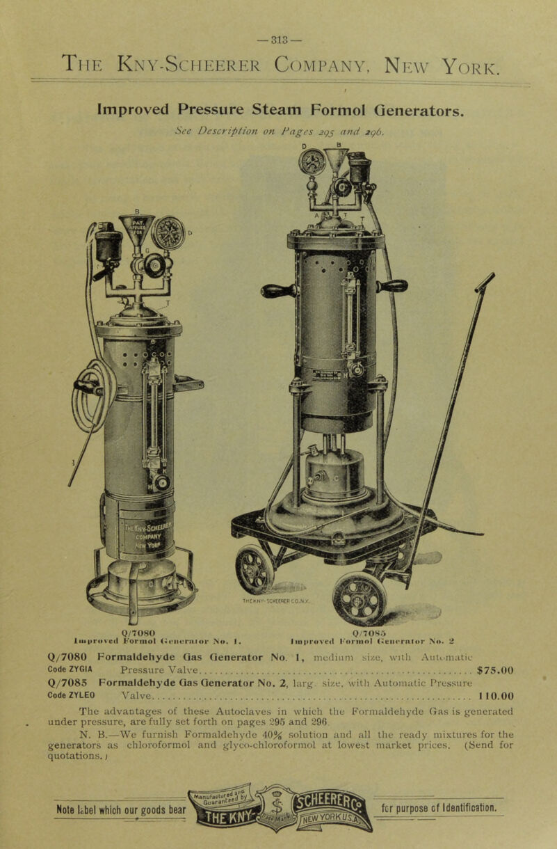 The Kny-Scheerer Company, New York. Improved Pressure Steam Formol Generators. Sft’ Description on Fages 3gj and jg6. Q/7080 Q/70SO Improved Formol <M‘iieraior Nf>. I. Iiii|ir<ived l''orinol (ieiicrnlor No. 2 Q/7080 Formaldehyde Qas Generator No. I, medinni size, with AuU'nuitic Code ZYGIA Pressure Valve $75.00 Q/7085 Formaldehyde Gas Generator No. 2, lurjr. size, with Automatic Pressure CodeZYLEO Valve 110.00 The advantages of these Autoclaves in which the Formaldehyde Gas is generated under pressure, are fully set forth on pages ‘295 and 296 N. B.—We furnish Formaldehyde 40% solution and all the ready mixtures for the generators as chloroformol and glyco-chloroformol at lowe.st market prices. (Bend for quotations, j