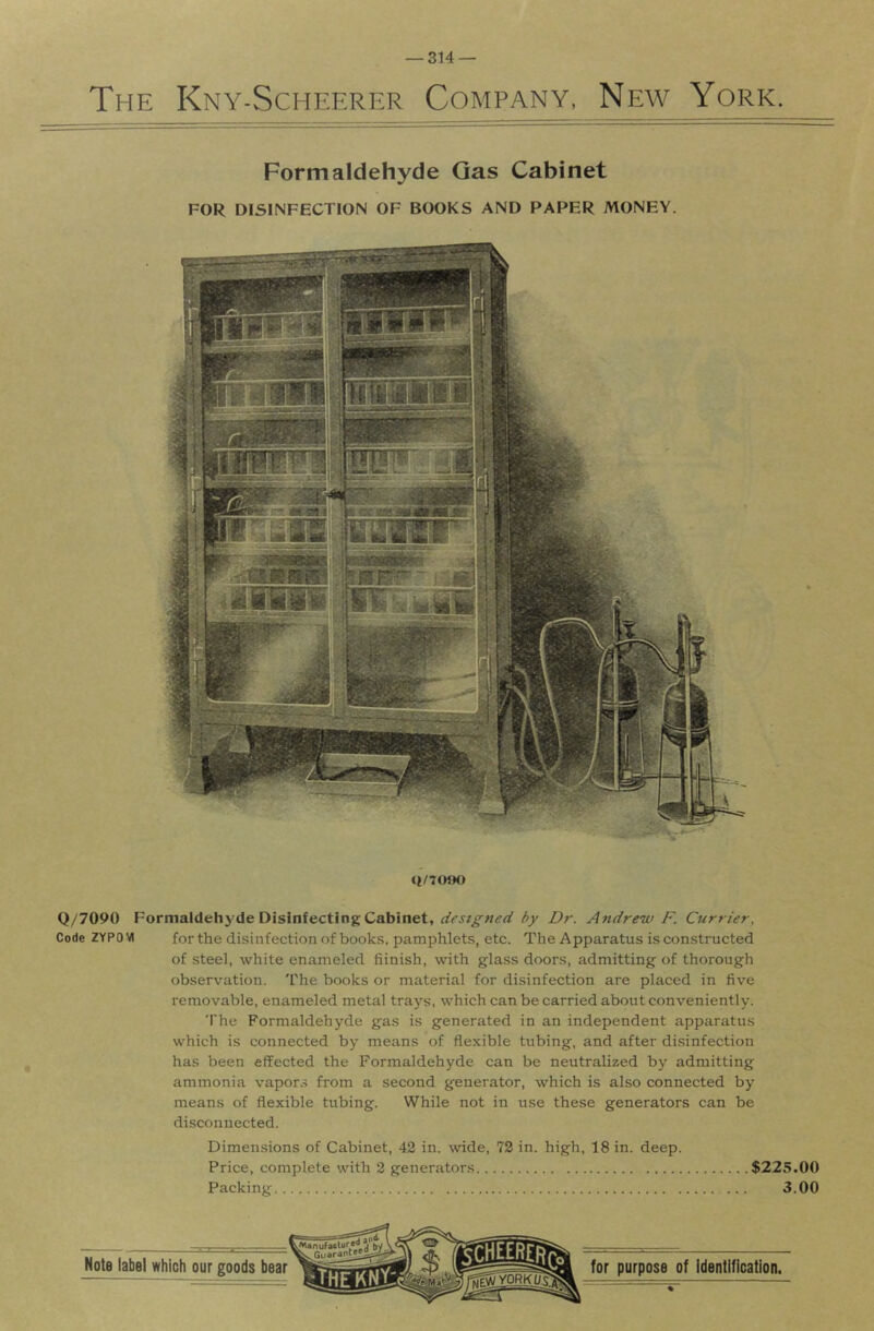 The Kny-Scheerer Company, New York. Formaldehyde Gas Cabinet FOR DISINFECTION OF BOOKS AND PAPER MONEY. <i/7(){K) Q/7090 Formaldehj'de Disinfecting Cabinet, by Dr. Andrew F. Currier, Code 2YP0VI for the disinfection of book.s. pamphlets, etc. The Apparatus is con.stmcted of steel, white enameled fiinish, with glass doors, admitting of thorough observation. The books or material for disinfection are placed in five removable, enameled metal trays, which can be carried about conveniently. The Formaldehyde gas is generated in an independent apparatus which is connected by means of flexible tubing, and after disinfection has been effected the Formaldehyde can be neutralized by admitting ammonia vapors from a second generator, which is also connected by means of flexible tubing. While not in use these generators can be disconnected. Dimensions of Cabinet, 42 in. \vide, 72 in. high, 18 in. deep. Price, complete with 2 generators $225.00 Packing 3.00