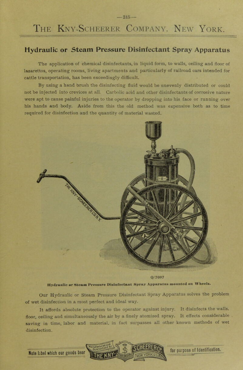 Hydraulic or Steam Pressure Disinfectant Spray Apparatus The application of chemical disinfectants, in liquid form, to walls, ceiling and floor of lazarettos, operating rooms, living apartments and particularly of railroad cars intended for cattle transportation, has been exceedingly diflBcult. By using a hand brush the disinfecting fluid would be unevenly distributed or could not be injected into crevices at all. Carbolic acid and other disinfectants of corrosive nature were apt to cause painful injuries to the operator by dropping into his face or running over his hands and body. Aside from this the old method was expensive both as to time required for disinfection and the quantity of material wasted. Q/7097 Hydra-ulic or Steam PreMsure DiMlnfectant Spray Apparatus mounted on Wheels. Our Hydraulic or Steam Pressure Disinfectant Spray Apparatus solves the problem of wet disinfection in a most perfect and ideal way. It affords absolute protection to the operator against injury. It disinfects the walls, floor, ceiling and simultaneously the air by a finely atomized spray. It effects considerable saving in time, labor and material, in fact surpasses all other known methods of wet disinfection.