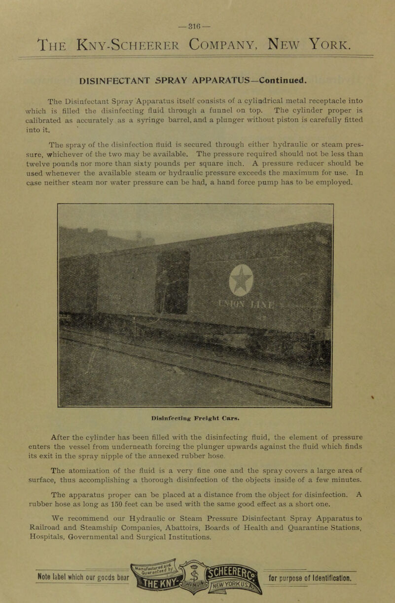 DISINFECTANT SPRAY APPARATUS—Continued. The Di.sinfectant Spray Apparatus itself cousists of a cylindrical metal receptacle into which is filled the disinfecting fluid througli a funnel on top. The cylinder proper is calibrated as accurately as a syringe barrel, and a plunger without piston is carefully fitted into it. The spray of the disinfection rluid is .secured through either hydraulic or steam pres- sure, whichever of tlie two may be available. The pressure required should not be less than twelve pounds nor more than sixty pounds per square inch. A pressure reducer should be used whenever the available .steam or hydraulic pressure exceeds the maximum for use. In case neither steam nor water pressure can be had, a hand force pump has to be employed. \ DiHinfertiiiK Freight Carn. After the cylinder has been filled with the disinfecting fluid, the element of pressure enters the vessel from underneath forcing the plunger upwards against the fluid which finds its exit in the spray nipple of the annexed rubber hose. The atomization of the fluid is a very fine one and the spray covers a large area of surface, thus accomplishing a thorough disinfection of the objects inside of a few minutes. The apparatus proper can be placed at a distance from the object for disinfection. A rubber hose as long as 150 feet can be used with the same good effect as a short one. We recommend our Hydraulic or Steam Pre.ssure Disinfectant Spray Apparatus to Railroad and Steamship Companies, Abattoirs, Boards of Health and Quarantine .Stations, Hospitals, Governmental and Surgical Institutions.