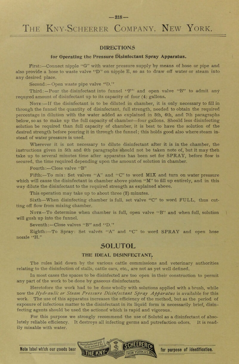 DIRECTIONS for Operating the Pressure Disinfectant Spray Apparatus. First:—Connect nipple “G” with water pressure supply by means of hose or pipe and also provide a hose to waste valve “D’’ on nipple E, so as to draw off water or steam into any desired place. Second:—Open waste pipe valve “D.” Third:—Pour the disinfectant into funnel “F” and open valve “B to admit any required amount of disinfectant up to its capacity of four (4j gallons. Note:—If the disinfectant is to be diluted in chamber, it is only necessary to fill in through the funnel the quantity of disinfectant, full strength, needed to obtain the required percentage in dilution with the water added as explained in 6th, 6th, and 7th paragraphs below, so as to make up the full capacity of chamber—four gallons. Should less disinfecting solution be required than full capacity of chamber, it is best to have the solution of the desired strength before pouring it in through the funnel; this holds good also where steam in- stead of water pressure is used. Wherever it is not necessary to dilute disinfectant after it is in the chamber, the instructions given in 5th and 6th paragraphs should not be taken note of, but it may then take up to several minutes time after apparatus has been set for SPRAY, before flow is secured, the time required depending upon the amount of solution in chamber. Fourth:—Close valve “B” Fifth:—To mix: Set valves “A” and “C” to word MIX and turn on water pressure which will cause the disinfectant in chamber above piston “M” to fill up entirely, and in this way dilute the disinfectant to the required strength as explained above. This operation may take up to about three (3) minutes. Sixth—When disinfecting chamber is full, set valve “C” to word FULL, thus cut- ting off flow from mixing chamber. Note—To determine when chamber is full, open valve “B” and when full, solution ) will gush up into the funnel. Seventh:—Close valves “B” and “D.” Eighth:—To Spray: Set valves “A and “C” to word SPRAY and open hose nozzle “H. SOLUTOL THE IDEAL DISINFECTANT. The rules laid down by the various cattle commissions and veterinary authorities relating to the disinfection of stalls, cattle cars, etc., are not as yet well defined. In most cases the spaces to be disinfected are too open in their construction to permit any part of the work to be done by gaseous disinfectants. Heretofore the work had to be done wholly with solutions applied with a brush, while now the Hydraulic or Steam Pressure Disinfectant Spray Apparatus is available for this work. The use of this apparatus increases the efficiency of the method, but as the period of exposure of infectious matter to the disinfectant in its liquid form is necessarily brief, disin - fecting agents should be used the actionof which is rapid and vigorous. For this purpose we strongly recommend the use of Solutol as a disinfectant of abso- lutely reliable efficiency. It destroys all infecting germs and putrefaction odors. It is read- ily mixable with water.