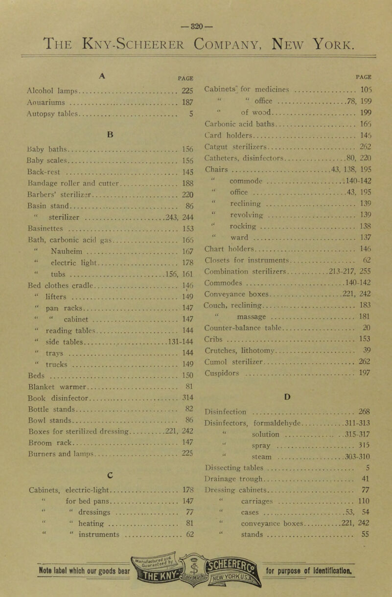 The Kny-Scheerer Company, New York. ^ PAGE Alcohol lamps 225 Aoiiariums 187 Autopsy tables S B Baby baths 156 Baby scales 156 Back-rest 145 Bandage roller and cutter 188 Barbers’ sterilizer 220 Basin stand 86 “ sterilizer 243, 244 Basinettes 153 Bath, carbonic acid gas 166 “ Nauheim 167 “ electric light 178 “ tubs 156, 161 Bed clothes cradle 146 “ lifters 149 “ pan racks 147 “ “ cabinet 147 “ reading tables 144 “ side tables 131-144 “ trays 144 “ trucks 149 Beds 150 Blanket warmer 81 Book disinfector 314 Bottle stands 82 Bowl stands 86 Boxes for sterilized dressing 221, 242 Broom rack 147 Burners and lamjjs 225 C Cabinets, electric-light 178 “ for bed pans 147 “ “ dressings 77 “ “ heating 81 “ “ instruments 62 PAGE Cabinets for medicines 106 “ “ office 78, 199 “ of wood 199 Carbonic acid baths 166 Card holders 146 Catgut sterilizers 262 Catheters, disinfectors 80, 220 Chairs 43, 138, 195 “ commode 140-142 “ office ......43. 195 “ reclining 139 “ revolving 139 “ rocking 138 “ ward 1.37 Chart holders 146 Closets for instruments 62 Combination .sterilizers 213-217, 255 Commodes 140-142 Conveyance boxes 221, 242 Couch, reclining 183 “ mas.sage 181 Counter-balance table 20 Cribs 1.53 Crutches, lithotomy .39 Cumol sterilizer 262 Cuspidors 197 D Disinfection 268 Disinfectors, formaldehyde 311-31.3 “ solution 315-317 “ spray 315 “ .steam 30.3-310 Dissecting tables 5 Drainage trough 41 Dressing cabinets 77 “ carriages 110 “ cases 53, 54 “ conveyance boxes 221, 242 “ stands 55