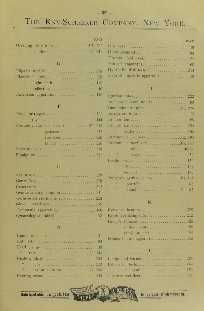 — ^1 — The Kny-Scheerer Company, New York. PAGE PAGE Dressing : sterilizers ...215, 232 Hip rests (( tables ....46, 241 Mome gymnastics.. .. 1 Qn Hospital food truck E Hot air apparatus Edgar’s sterilizer 218 Hydraulic disinfector Electric heaters 228 1ivdrotherapeutic apparatus...., (i light bath 178 t( reflector.s 40 I Extension apparatus 146 Ignition tubes Food carriages 122 trays 144 Formaldehyde disinfectors 311-313 “ generator 313 “ sterilizer 220 “ tablets 220 Fracture beds 150 Fumigator 311 Gas stoves 225 Gauze box 228 Generators 313 Genito-urinary irrigator 141 Germ-proof sterilizing caps 223 Glove, sterilizers’ 219 Gymnastic apparatus^ 180 GynjECological tables' i 32 H Hampers .* ; 41 Hat rack 98 Head clamp 38 “ rest 145 Heaters, alcohol 225 “ gas 228 “ saline solution 81, 245 Heating ovens 245 Immersion bowl stands 90 Immersion troughs 91, 224 Incubator, infants’ 155 In-door tent 185 Infants’ baths 156 scales 156 Instrument cabinets 62, 196 Instrument sterilizers 204, 230 “ tables 46-52 trays 50 Invalid bed 150 “ lift 148 “ supplies 145 Irrigator, genito-i.rinary 83, 141 “ portable 83 “ stands 84, 85 K Kerosene heaters 229 Knife sterilizing tubes 212 Knopf’s Couche 185 “ in-door tent 186 “ out-door tent 184 Krause hot air apparatus 168 Lamps and burners 225 Lifters for beds 149 “ “ invalids 150 Ligature sterilizers 262