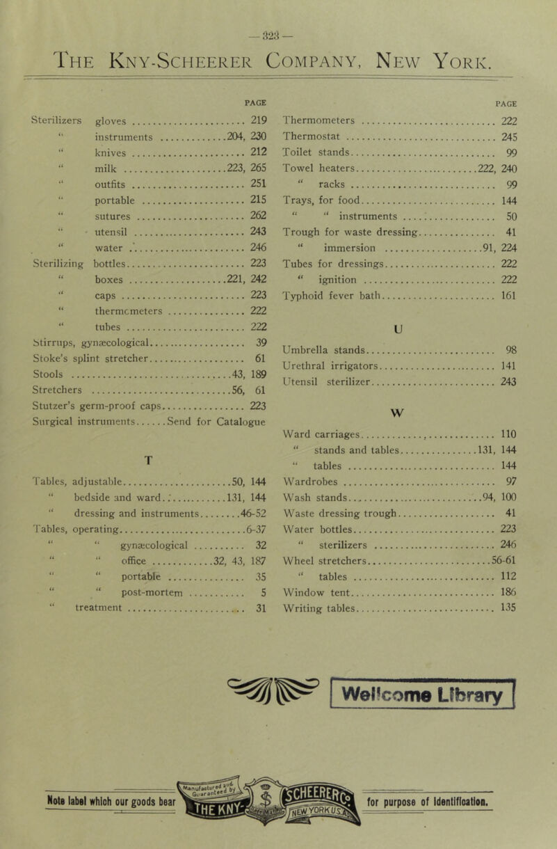 PAGE Sterilizers gloves 219 “ instruments 204, 230 “ knives 212 “ milk 223, 265 “ outfits 251 “ portable 215 “ sutures 262 “ * utensil 243 “ water 246 Sterilizing bottles 223 “ boxes 221, 242 “ caps 223 “ thermometers 222 “ tubes 222 Stirrups, gynjecological 39 Stoke’s splint stretcher 61 Stools 43, 189 Stretchers 56, 61 Stutzer’s germ-proof caps 223 Surgical instruments Send for Catalogue PAGE Thermometers 222 Thermostat 245 Toilet stands 99 Towel heaters 222, 240 “ racks 99 Trays, for food 144 “ “ instruments i 50 Trough for waste dressing 41 “ immersion 91, 224 Tubes for dressings 222 “ ignition 222 Typhoid fever bath 161 U Umbrella stands 98 Urethral irrigators 141 Utensil sterilizer 243 W T Tables, adjustable 50, 144 “ bedside and ward..' 131, 144 “ dressing and instruments 46-52 fables, operating 6-37 “ “ gynaicological 32 “ “ office 32, 43, 187 “ “ portable 35 “ “ post-mortem 5 “ treatment 31 Ward carriages , 110 “ stands and tables 131, 144 “ tables 144 Wardrobes 97 Wash stands 94, 100 Waste dressing trough 41 Water bottles 223 “ sterilizers 246 Wheel stretchers 56-61 “ tables 112 Window tent 186 Writing tables 135 [ Wellcome Library