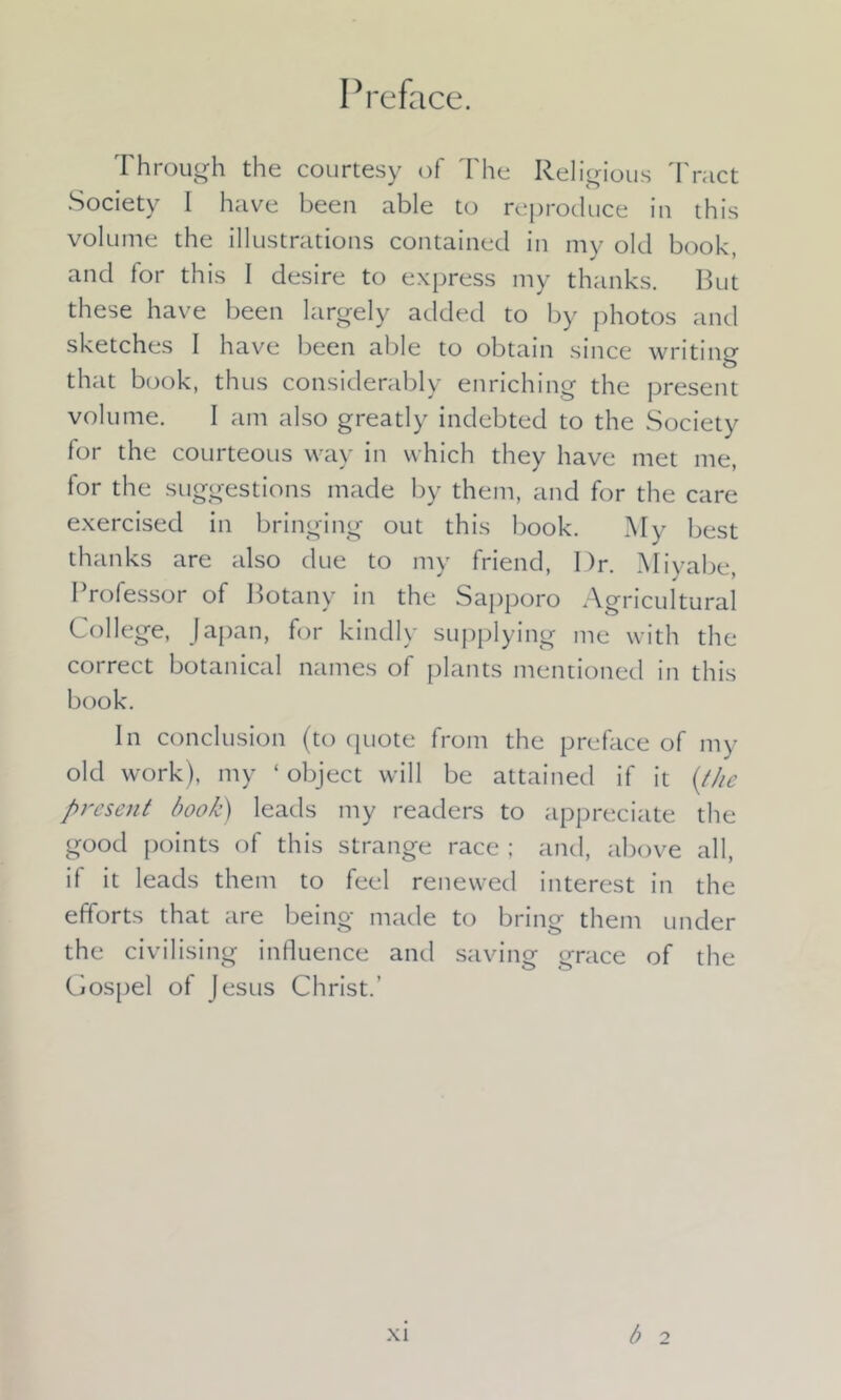 Through the courtesy of The Religious Tract Society I have been able to reproduce in this volume the illustrations contained in my old book, and for this I desire to express my thanks. But these have been largely added to by photos and sketches I have been able to obtain since writing that book, thus considerably enriching the present volume. I am also greatly indebted to the Society for the courteous way in which they have met me, for the suggestions made by them, and for the care exercised in bringing out this book. My best thanks are also due to my friend, Dr. Miyabe, Professor of Botany in the Sapporo Agricultural College, Japan, for kindly supplying me with the correct botanical names of plants mentioned in this book. In conclusion (to ([note from the preface of inf- old work), my ‘ object will be attained if it (the present book) leads my readers to appreciate the good points of this strange race ; and, above all, it it leads them to feel renewed interest in the efforts that are being made to bring them under the civilising influence and saving grace of the Gospel of Jesus Christ.’