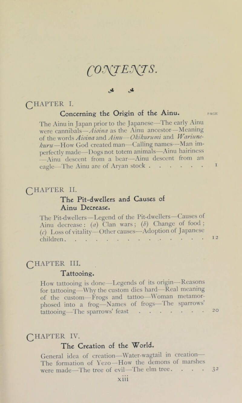 CONTENTS. QHAPTER I. Concerning the Origin of the Ainu. The Ainu in Japan prior to the Japanese—The early Ainu were cannibals—Aioi/ia as the Ainu ancestor—Meaning of the words Aioi/ia and Ainu -Okikurumi and Wariune- kiiru—How God created man—Calling names—Man im- perfectly made—Dogs not totem animals—Ainu hairiness —Ainu descent from a bear—Ainu descent from an eagle—The Ainu are of Aryan stock QHAPTER II. The Pit-dwellers and Causes of Ainu Decrease. The Pit-dwellers —Legend of the Pit-dwellers—Causes of Ainu decrease : (<r) Clan wars; (l>) ( hange of food ; (c) Loss of vitality—Other causes—Adoption ot Japanese children QHAPTER III. Tattooing. How tattooing is done—Legends of its origin—Reasons for tattooing—Why the custom dies hard—Real meaning of the custom—Frogs and tattoo—V oman metamor- phosed into a frog—Names of frogs—I he sparrows tattooing—The sparrows’ feast QHAPTER IV. The Creation of the World. General idea of creation—V ater-wagtail in creation— The formation of Yezo—How the demons of marshes were made—The tree of evil—The elm tree.