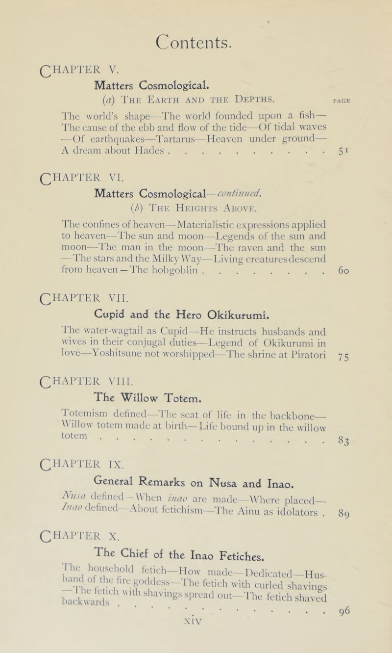 Chapter v. Matters Cosmological. (a) The Earth and the Depths. page The world’s shape—The world founded upon a fish— The cause of the ebb and flow of the tide—Of tidal waves *—Of earthquakes—Tartarus—Heaven under ground— A dream about Hades 51 CHAPTER VI. Matters Cosmological—continued. (b) The Heights Above. The confines of heaven—Materialistic expressions applied to heaven—The sun and moon—Legends of the sun and moon—The man in the moon—The raven and the sun —The stars and the Milky Way—Living creatures descend from heaven—The hobgoblin 60 CHAPTER VII. Cupid and the Hero Okikurumi. I he water-wagtail as Cupid—He instructs husbands and wives in their conjugal duties—Legend of Okikurumi in love Yoshitsune not worshipped—The shrine at Piratori 75 CHAPTER VIII. The Willow Totem. 1 otemism defined—The seat of life in the backbone— Willow totem made at birth—Life bound up in the willow totem CHAPTER IX. General Remarks on IMusa and Inao. Anso defined--'When inao are made—Where placed 1,1110 defined—About fetichism—1The Ainu as idolators . 89 Chapter X. The Chief of the Inao Fetiches. The household fetich-How made-Dedicated-Hus- -Thu h b 'rT(!deSS~The fetich ith curled shavings back ward shav,n«s sPread ™'t-The fetich shaved