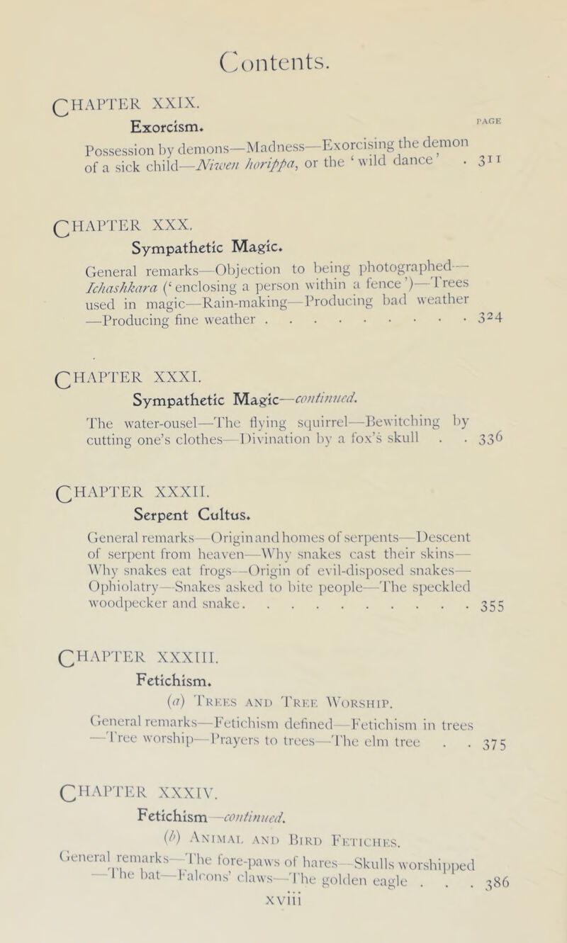 QHAFTER XXIX. Exorcism. Possession by demons-Madness—Exorcising the demon of a sick child—Niwen horippa, or the ‘ wild dance . 0 Q FI AFTER XXX. Sympathetic Magic. General remarks—Objection to being photographed-- Ichashkara (‘enclosing a person within a fence’)—Trees used in magic—Rain-making—Froducing bad weather —Producing fine weather 324 QHAPTER XXXI. Sympathetic Magic—continued. The water-ousel—The flying squirrel—Bewitching by cutting one’s clothes—Divination by a fox’s skull . . 336 QHAFTER XXXII. Serpent Coitus. General remarks—Origin and homes of serpents—Descent of serpent from heaven—Why snakes cast their skins— Why snakes eat frogs—Origin of evil-disposed snakes— Ophiolatry—Snakes asked to bite people—The speckled woodpecker and snake 355 CHAPTER XXXIII. Fetlchlsm. (or) Trees and Tree Worship. General remarks—Fetichism defined—Fetichism in trees — I ree worship-—Prayers to trees—The elm tree CHAPTER XXXIV. F etichlsm—continued. (/>) Animal and Bird Fetiches. General remarks The fore-paws of hares Skulls worshipped he* bcit Falcons’claws—The golden eagle . . . 386