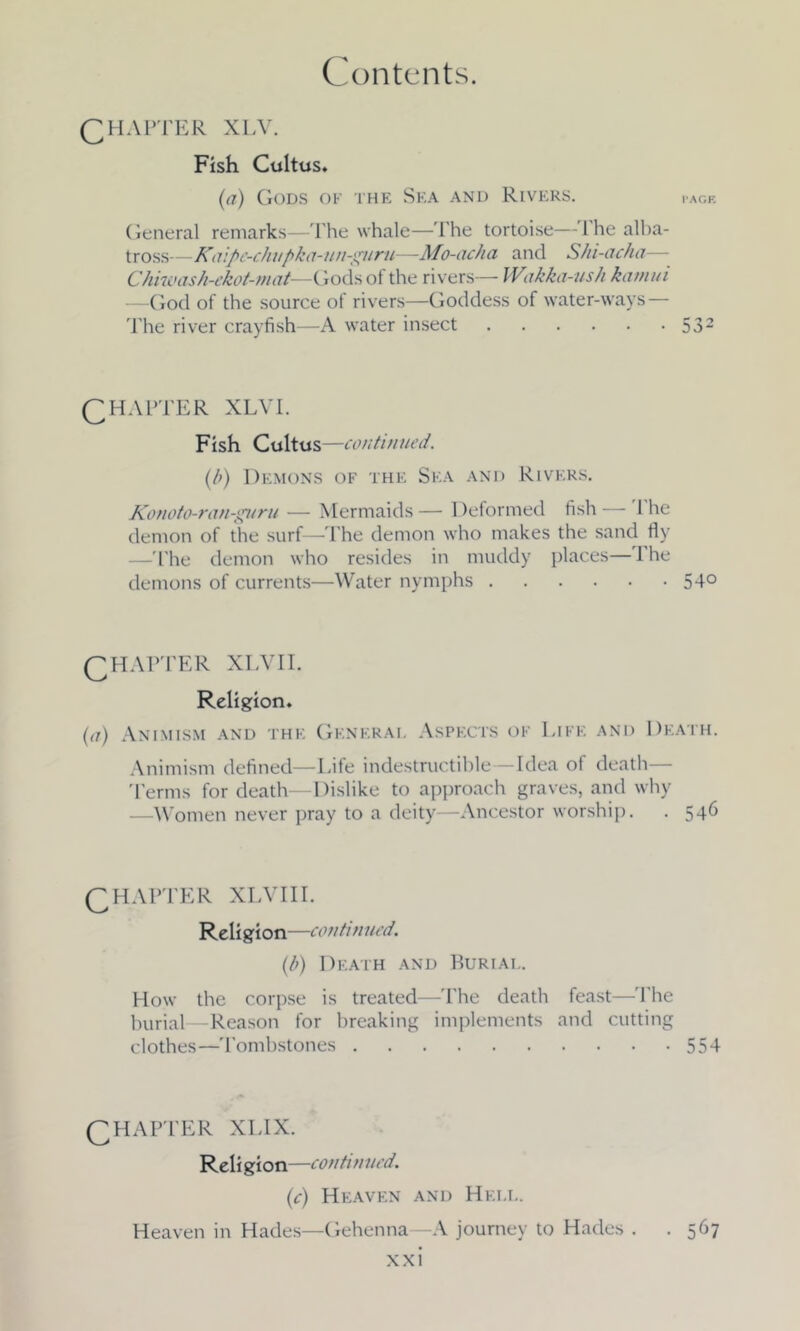 CHAPTER XLV. Fish Cultus. (a) Gods of the Sea and Rivers. page General remarks—The whale—The tortoise—1 he alba- tross—Kaipe-chupka-un-guru—Mo-acha and Shi-acha— Chiwash-ekot-mat—Gods of the rivers— Wakka-ush kamui God of the source of rivers—Goddess of water-ways — The river crayfish—A water insect 532 QHAPTER XLVI. Fish Cultus —continued. (b) Demons of the Sea and Rivers. Konoto-ran-guru — Mermaids — Deformed fish 1 he demon of the surf—-The demon who makes the sand fly —The demon who resides in muddy places—1 he demons of currents—Water nymphs 54° CHAPTER xlvii. Religion. (d) Animism and the General Aspects of Life and Death. Animism defined—Life indestructible—Idea of death— 'Terms for death—Dislike to approach graves, and why —Women never pray to a deity—-Ancestor worship. . 54^ CHAPTER XLVII I. Religion—continued. (b) Death and Burial. How the corpse is treated—The death feast—'The burial—Reason for breaking implements and cutting clothes—'Tombstones 554 CHAPTER XLIX. Reli gion—continued. (c) Heaven and Hell. Heaven in Hades—Gehenna—A journey to Hades . .567