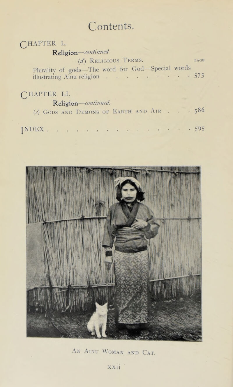 CHAPTER L. Religion—conti nued (d) Religious Terms. page Plurality of gods—The word lor God Special 'voids illustrating Ainu religion 57 5 CHAPTER LI. Religion—continued. (e) Gods and Demons oe Earth and Air . • • 5^6 JNDEX . • • • 595 An Ainu Woman and Cat.