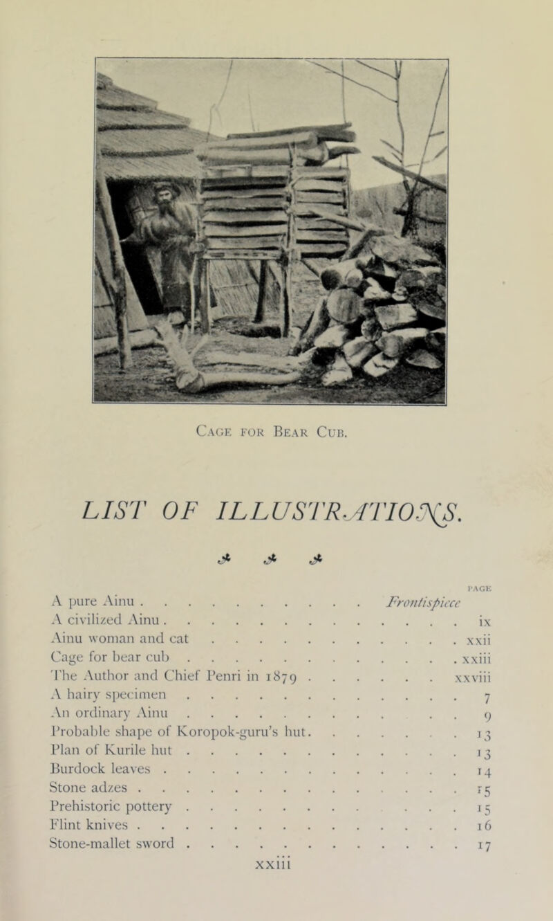 Cage for Bear Cub. LIST OF ILLUSTR./ITIO.’XS. u* A pure Ainu A civilized Ainu Ainu woman and cat Cage for bear cub The Author and Chief Penri in 1879 . A hairy specimen An ordinary Ainu Probable shape of Koropok-guru’s but. Plan of Kurile hut Burdock leaves Stone adzes Prehistoric pottery Flint knives Stone-mallet sword PAGE Frontispiece ix . xxii . xxiii xxviii • • • 7 • • 9 • • • 13 • • • 13 . . . 14 • • • *5 • • • 15 . . . 16 . . . 17 xxm