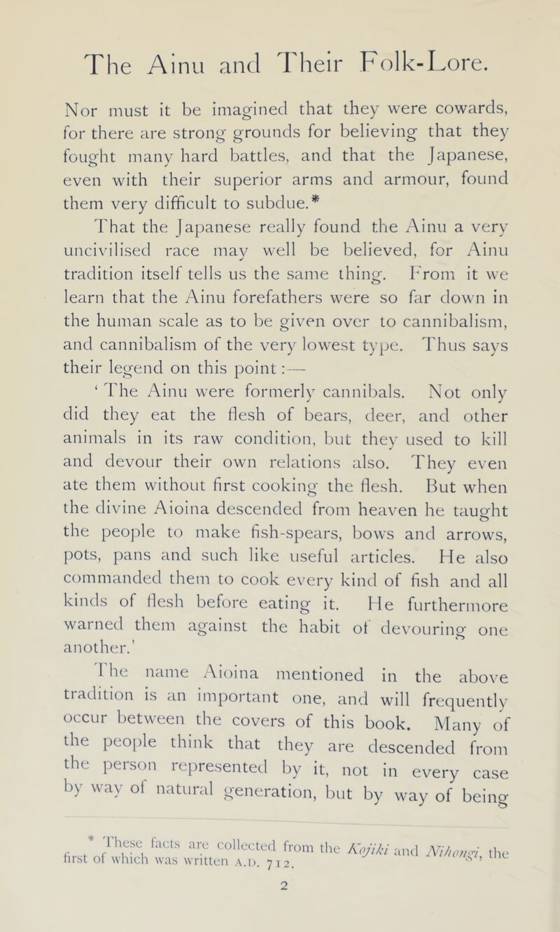 Nor must it be imagined that they were cowards, for there are strong grounds for believing that they fought many hard battles, and that the Japanese, even with their superior arms and armour, found them very difficult to subdue.* That the Japanese really found the Ainu a very uncivilised race mav well be believed, for Ainu tradition itself tells us the same thing-. From it we learn that the Ainu forefathers were so far down in the human scale as to be given over to cannibalism, and cannibalism of the very lowest type. Thus says their legend on this point:— ‘ The Ainu were formerly cannibals. Not only did they eat the flesh of bears, deer, and other animals in its raw condition, but thev used to kill J and devour their own relations also. They even ate them without first cooking the flesh. But when the divine Aioina descended from heaven he taught the people to make fish-spears, bows and arrows, pots, pans and such like useful articles. Fie also commanded them to cook every kind of fish and all kinds of flesh before eating it. He furthermore wai necl them against the habit ot devouring' one another.’ 1 he name Aioina mentioned in the above ti adition is an important one, and will frequently occur between the covers of this book. Many of the people think that they are descended from the person represented by it, not in every case by way ot natural generation, but by way of being * These facts are collected from the Kojiki and first ot which was written a.d. 712. Ni/iongi, the