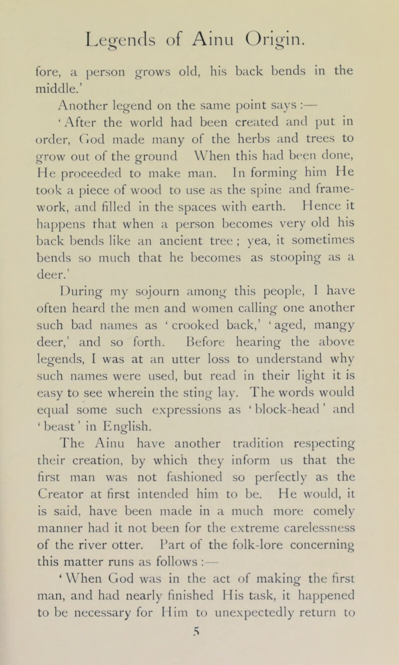 Legends of Ainu Origin. fore, a person grows old, his back bends in the middle.’ Another legend on the same point says :— ‘ After the world had been created and put in order, God made many of the herbs and trees to grow out of the ground When this had been done, He proceeded to make man. In forming him He took a piece of wood to use as the spine and frame- work, and filled in the spaces with earth. Hence it happens that when a person becomes very old his back bends like an ancient tree ; yea, it sometimes bends so much that he becomes as stooping as a deer.’ During my sojourn among this people, I have often heard the men and women calling one another such bad names as ‘ crooked back,’ ‘ aged, mangy deer,’ and so forth. Before hearing the above legends, I was at an utter loss to understand whv such names were used, but read in their light it is easy to see wherein the sting lay. The words would equal some such expressions as ‘ block-head ’ and ‘ beast ’ in English. The Ainu have another tradition respecting their creation, by which they inform us that the first man was not fashioned so perfectly as the Creator at first intended him to be. He would, it is said, have been made in a much more comely manner had it not been for the extreme carelessness of the river otter. Part of the folk-lore concerning this matter runs as follows :— ‘ When God was in the act of making the first man, and had nearly finished His task, it happened to be necessary for Him to unexpectedly return to