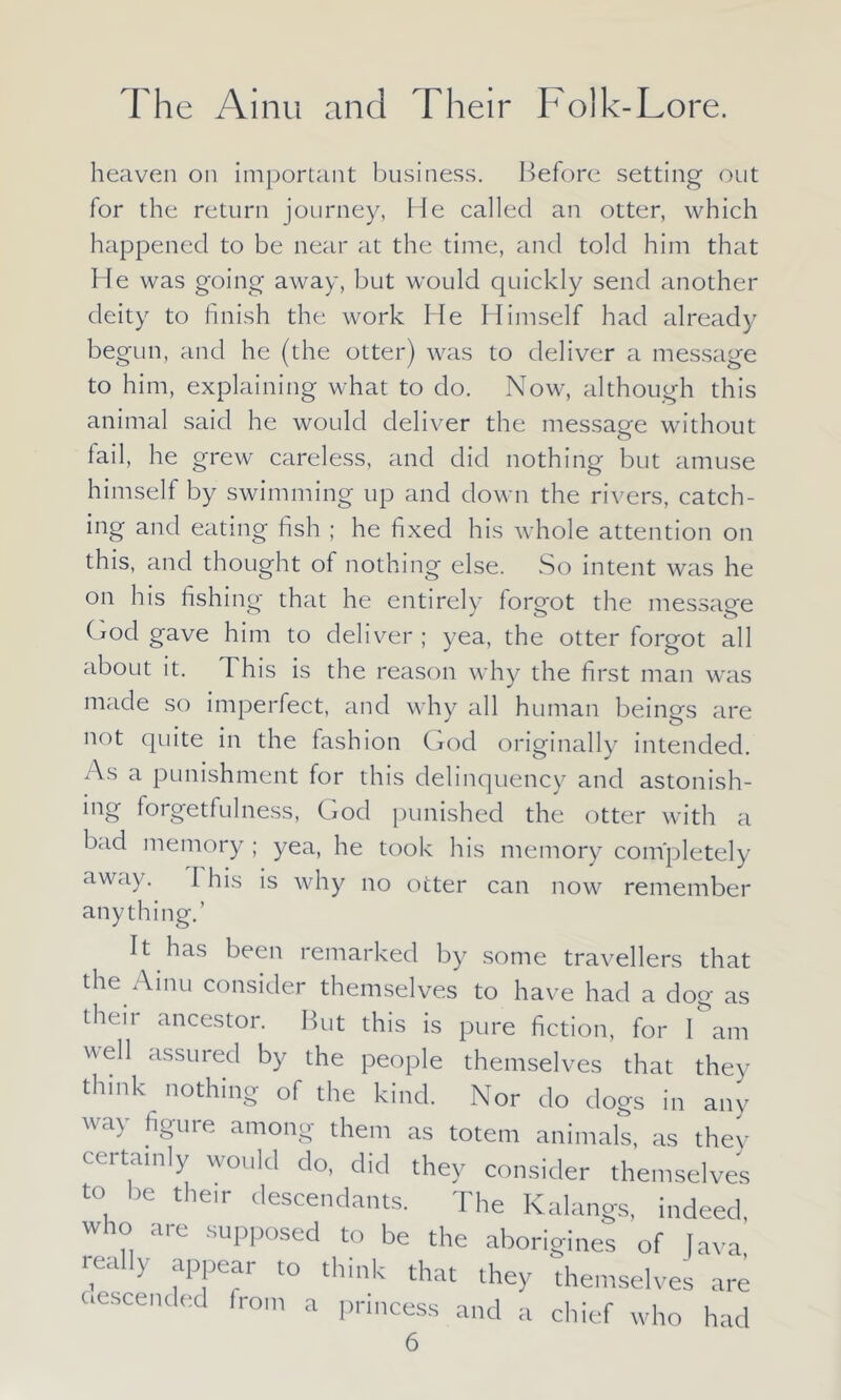 heaven on important business. Before setting out for the return journey, He called an otter, which happened to be near at the time, and told him that He was going away, but would quickly send another deity to finish the work He Himself had already begun, and he (the otter) was to deliver a message to him, explaining what to do. Now, although this animal said he would deliver the message without fail, he grew careless, and did nothing but amuse himself by swimming up and down the rivers, catch- ing and eating fish ; he fixed his whole attention on this, and thought of nothing else. So intent was he on his fishing that he entirely forgot the message God gave him to deliver ; yea, the otter forgot all about it. This is the reason why the first man was made so imperfect, and why all human beings are not quite in the fashion God originally intended. As a punishment for this delinquency and astonish- ing forgetfulness, God punished the otter with a bad memory; yea, he took his memory completely away. I his is why no otter can now remember anything.’ It has been remarked by some travellers that the Ainu consider themselves to have had a dog as their ancestor. But this is pure fiction, for I am Hell assured by the people themselves that they think nothing of the kind. Nor do dogs in any way figure among them as totem animals, as they certainly would do, did they consider themselves to be their descendants. The Kalangs, indeed who are supposed to be the aborigines of lava really appear to think that they themselves are descended from a princess and a chief who had