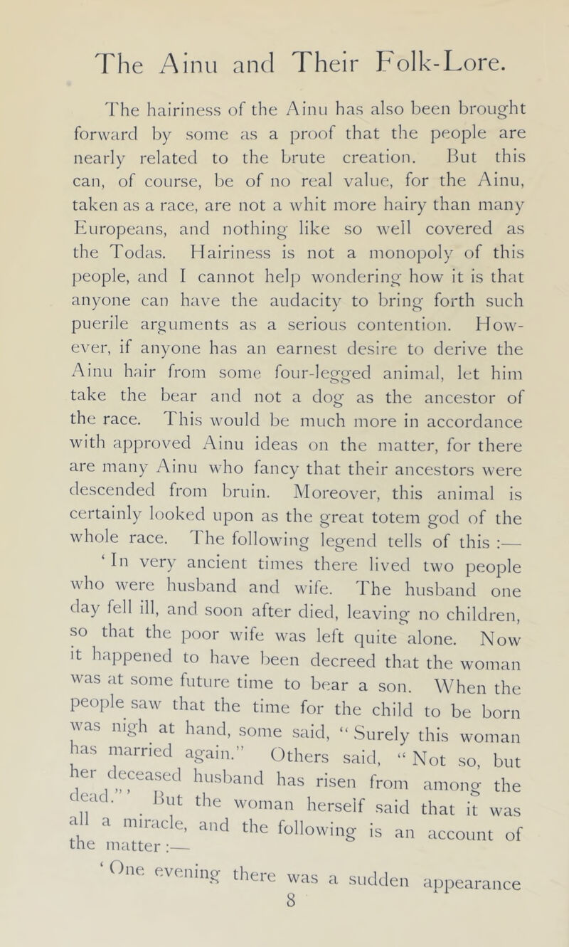 The hairiness of the Ainu has also been brought forward by some as a proof that the people are nearly related to the brute creation. But this can, of course, be of no real value, for the Ainu, taken as a race, are not a whit more hairy than many Europeans, and nothing like so well covered as the Todas. Hairiness is not a monopoly of this people, and I cannot help wondering how it is that anyone can have the audacity to bring forth such puerile arguments as a serious contention. How- ever, if anyone has an earnest desire to derive the Ainu hair from some four-legged animal, let him take the bear and not a dog as the ancestor of the race. I his would be much more in accordance with approved Ainu ideas on the matter, for there are many Ainu who fancy that their ancestors were descended from bruin. Moreover, this animal is certainly looked upon as the great totem god of the whole race. The following legend tells of this :— In very ancient times there lived two people who were husband and wife. I he husband one day fell ill, and soon after died, leaving no children, so that the poor wife was left quite alone. Now it happened to have been decreed that the woman was at some future time to bear a son. When the people saw that the time for the child to be born was nigh at hand, some said, “ Surely this woman ms married again.” Others said, “ Not so, but iGr ,fLas,ed ^us^and has risen from among the dead. . But the woman herself said that it was ah a miracle, and the following is an account of the matter :— ‘ One evening there was a sudden appearance