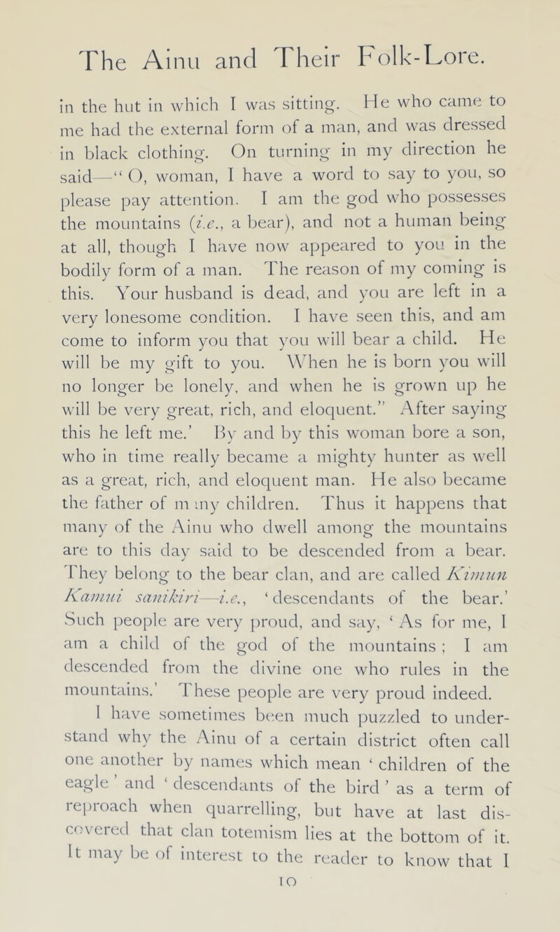 in the hut in which I was sitting. He who came to me had the external form of a man, and was dressed in black clothing. On turning in my direction he said—“ O, woman, 1 have a word to say to you, so please pay attention. I am the god who possesses the mountains (i.e., a bear), and not a human being at all, though I have now appeared to you in the bodily form of a man. The reason of my coming is this. Your husband is dead, and you are left in a very lonesome condition. I have seen this, and am come to inform you that you will bear a child. He will be my gift to you. When he is born you will no longer be lonely, and when he is grown up he will be very great, rich, and eloquent.” After saying this he left me.’ By and by this woman bore a son, who in time really became a mighty hunter as well as a great, rich, and eloquent man. He also became the father of m my children. Thus it happens that many of the Ainu who dwell among the mountains are to this day said to be descended from a bear. I hey belong to the bear clan, and are called Kimun Kamiii samkiri-—i.e., ‘descendants of the bear.’ Such people are very proud, and say, ‘ As for me, 1 am a child of the god of the mountains ; I am descended from the divine one who rules in the mountains. 1 hese people are very proud indeed. I have sometimes been much puzzled to under- stand why the Ainu of a certain district often call one another by names which mean ‘ children of the eagle and descendants of the bird ’ as a term of lepioach when quarrelling, but have at last dis- covered that clan totemism lies at the bottom of it. It may be of interest to the reader to know that I io