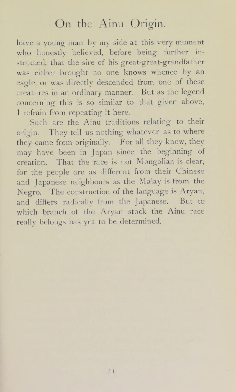 have a young man by my side at this very moment who honestly believed, betore being further in- structed, that the sire of his great-great-grandfather was either brought no one knows whence by an eagle, or was directly descended from one of these creatures in an ordinary manner. But as the legend concerning- this is so similar to that given above, 1 refrain from repeating it here. Such are the Ainu traditions relating to their origin. They tell us nothing whatever as to where they came from originally. For all they know, they may have been in Japan since the beginning of creation. That the race is not Mongolian is clear, for the people are as different from their Chinese and Japanese neighbours as the Malay is from the Negro. The construction of the language is Aryan, and differs radically from the Japanese. But to which branch of the Aryan stock the Ainu race really belongs has yet to be determined.