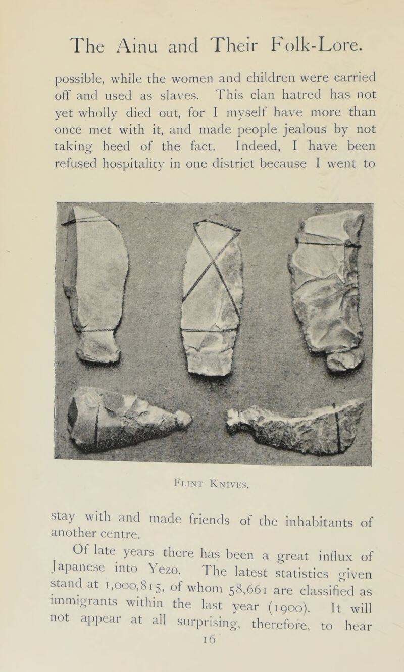 possible, while the women and children were carried off and used as slaves. This clan hatred has not yet wholly died out, for I myself have more than once met with it, and made people jealous by not taking heed of the fact. Indeed, I have been refused hospitality in one district because I went to Flint Knives. stay with and made friends of the inhabitants of another centre. Of late years there has been a great influx of Japanese into \ ezo. The latest statistics given stand at 1,000,815, of whom 58,661 are classified as immigrants within the last year (1900). It will not appear at all surprising, therefore, to hear