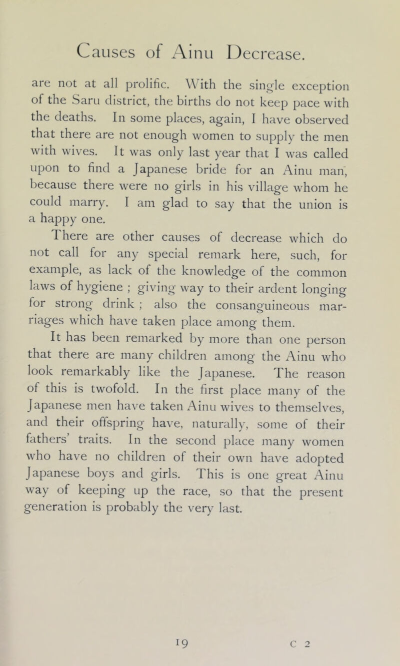 are not at all prolific. \\ ith the single exception of the Saru district, the births do not keep pace with the deaths. In some places, again, I have observed that there are not enough women to supply the men with wives. It was only last year that I was called upon to find a Japanese bride for an Ainu man, because there were no girls in his village whom he could marry. I am glad to say that the union is a happy one. I here are other causes of decrease which do not call for any special remark here, such, for example, as lack of the knowledge of the common laws of hygiene ; giving way to their ardent longing for strong drink ; also the consanguineous mar- riages which have taken place among them. It has been remarked by more than one person that there are many children among the Ainu who look remarkably like the Japanese. The reason of this is twofold. In the first place many of the Japanese men have taken Ainu wives to themselves, and their offspring have, naturally, some of their fathers traits. In the second place many women who have no children of their own have adopted Japanese boys and girls. This is one great Ainu way of keeping up the race, so that the present generation is probably the very last.