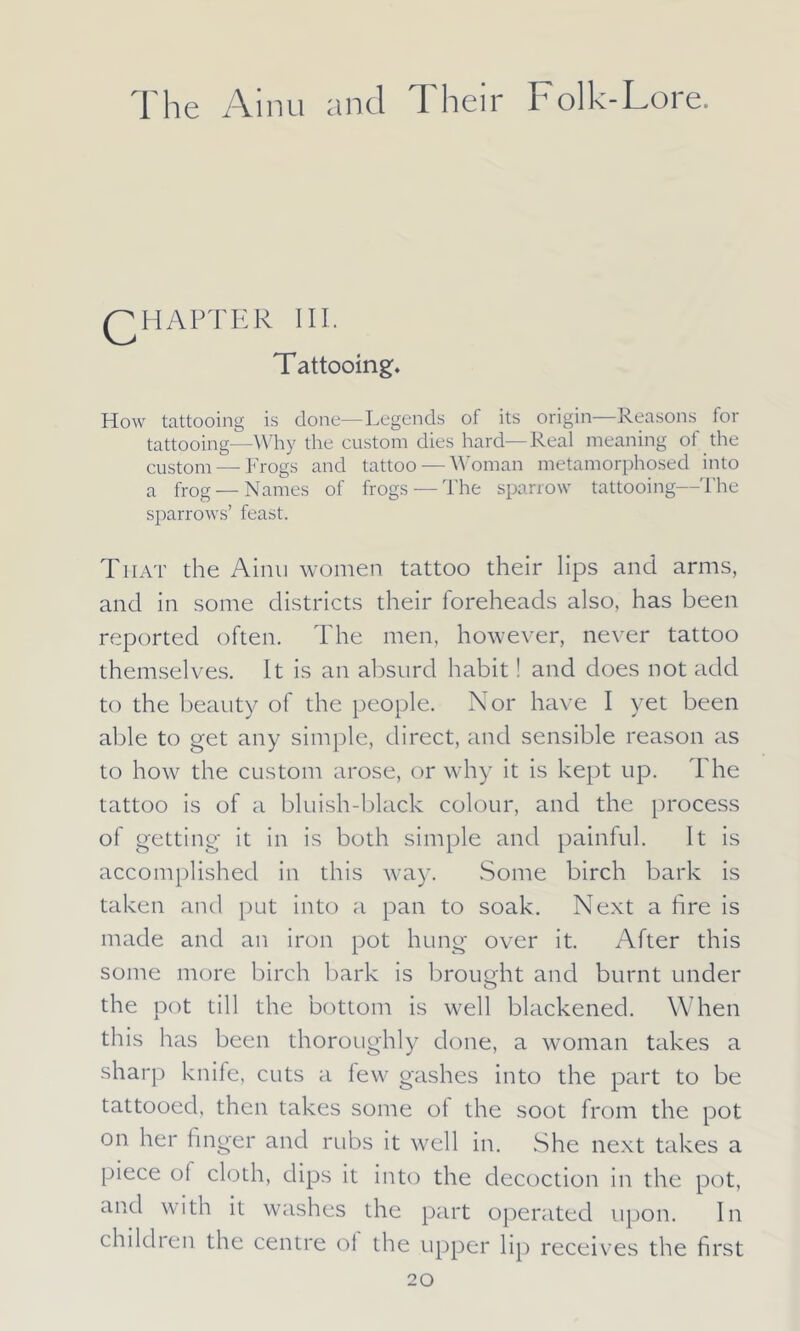 QH AFTER III. Tattooing. How tattooing is done—Legends of its origin Reasons for tattooing—Why the custom dies hard—Real meaning of the custom — Frogs and tattoo — Woman metamorphosed into a frog — Names of frogs — The sparrow tattooing—The sparrows’ feast. That the Ainu women tattoo their lips and arms, and in some districts their foreheads also, has been reported often. The men, however, never tattoo themselves. It is an absurd habit! and does not add to the beauty of the people. Nor have I yet been able to get any simple, direct, and sensible reason as to how the custom arose, or why it is kept up. The tattoo is of a bluish-black colour, and the process of getting- it in is both simple and painful. It is accomplished in this way. Some birch bark is taken and put into a pan to soak. Next a fire is made and an iron pot hung over it. After this some more birch bark is brought and burnt under the pot till the bottom is well blackened. When this has been thoroughly done, a woman takes a sharp knife, cuts a few gashes into the part to be tattooed, then takes some of the soot from the pot on her finger and rubs it well in. She next takes a piece oi cloth, dips it into the decoction in the pot, and with it washes the part operated upon. In children the centre ol the upper lip receives the first