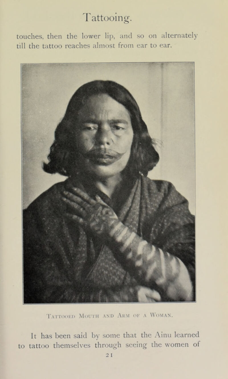 Tattooing. o touches, then the lower lip, and so on alternately till the tattoo reaches almost from ear to ear. Tattookd Mouth \nd Arm ok a Woman. It has been said by some that the Ainu learned to tattoo themselves through seeing the women of