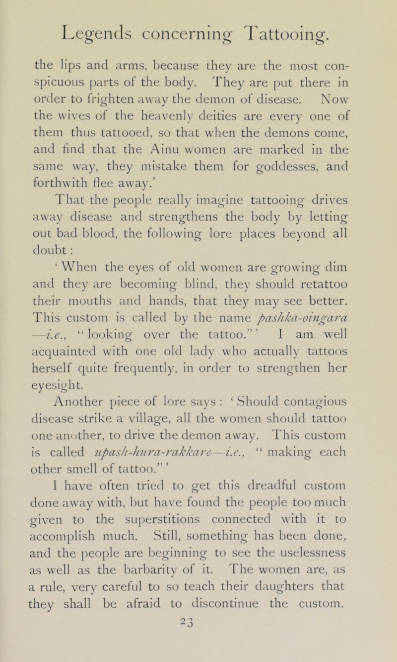 Legends concerning Tattooing. o o o the lips and arms, because they are the most con- spicuous parts of the body. They are put there in order to frighten away the demon of disease. Now the wives of the heavenly deities are every one of them thus tattooed, so that when the demons come, and find that the Ainu women are marked in the same way, they mistake them for goddesses, and forthwith flee away.’ That the people really imagine tattooing drives away disease and strengthens the body by letting out bad blood, the following lore places beyond all doubt: ‘ When the eyes of old women are growing dim and they are becoming blind, they should retattoo their mouths and hands, that they may see better. This custom is called by the name pashka-oingara i.e., “ looking over the tattoo. ’ I am well acquainted with one old lady who actually tattoos herself quite frequently, in order to strengthen her eyesight. Another piece of lore says : ‘ Should contagious disease strike a village, all the women should tattoo one another, to drive the demon away. This custom is called upash-hura-rakkare—i.e., “ making each other smell of tattoo. ’ 1 have often tried to get this dreadful custom done away with, but have found the people too much given to the superstitions connected with it to accomplish much. Still, something has been done, and the people are beginning to see the uselessness as well as the barbarity of it. The women are, as a rule, very careful to so teach their daughters that they shall be afraid to discontinue the custom.