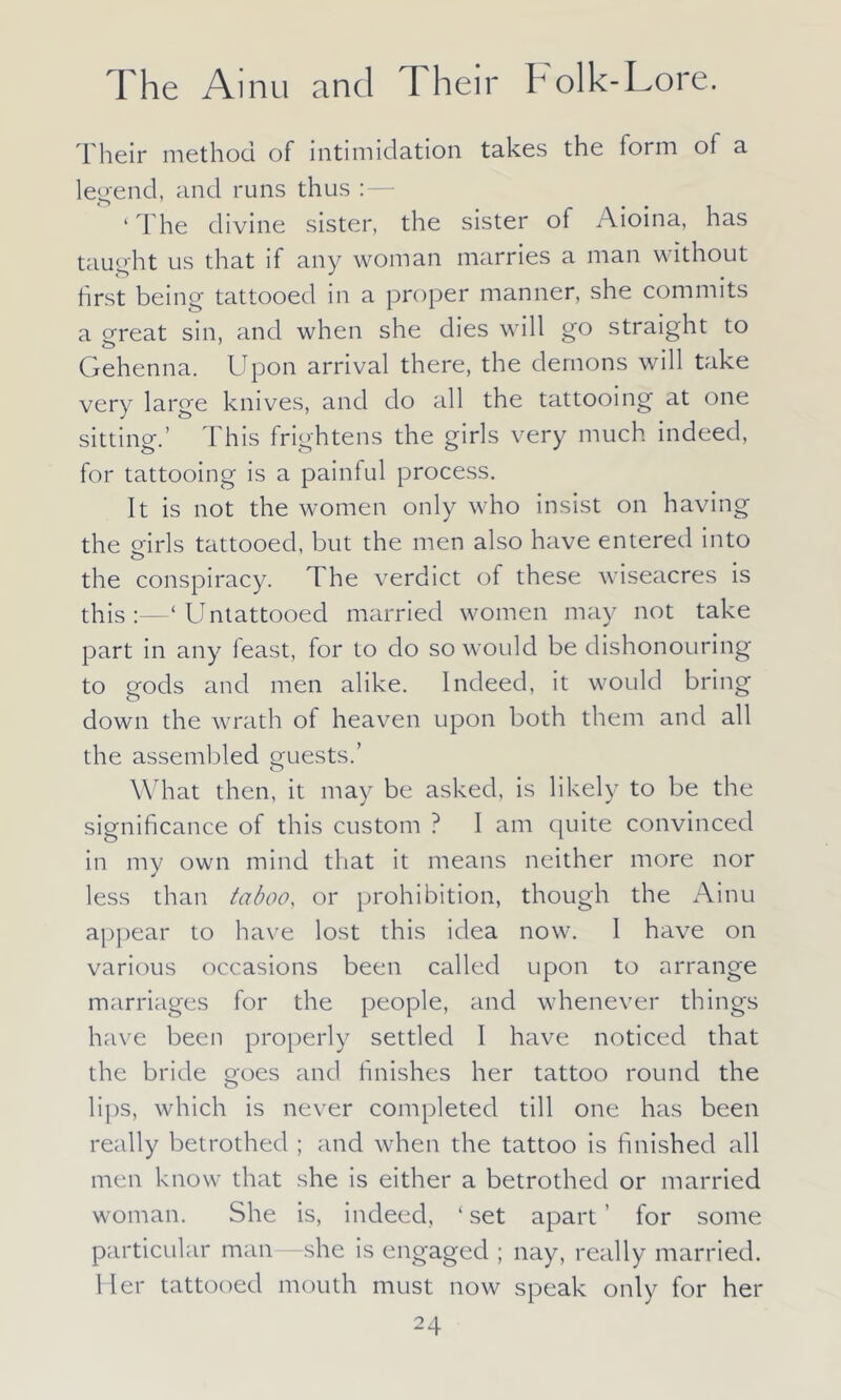 Their method of intimidation takes the form of a legend, and runs thus ‘ The divine sister, the sister of Aioina, has taught us that if any woman marries a man without first being tattooed in a proper manner, she commits a great sjn anc{ when she dies will go straight to Gehenna. Upon arrival there, the demons will take very large knives, and do all the tattooing at one sitting.’ This frightens the girls very much indeed, for tattooing is a painful process. It is not the women only who insist on having the girls tattooed, but the men also have entered into o the conspiracy. The verdict of these wiseacres is this:—‘Untattooed married women may not take part in any feast, for to do so would be dishonouring to gods and men alike. Indeed, it would bring down the wrath of heaven upon both them and all the assembled guests.’ What then, it may be asked, is likely to be the significance of this custom ? I am quite convinced in my own mind that it means neither more nor less than taboo, or prohibition, though the Ainu appear to have lost this idea now. I have on various occasions been called upon to arrange marriages for the people, and whenever things have been properly settled I have noticed that the bride goes and finishes her tattoo round the lips, which is never completed till one has been really betrothed ; and when the tattoo is finished all men know that she is either a betrothed or married woman. She is, indeed, ‘ set apart' for some particular man she is engaged ; nay, really married. Her tattooed mouth must now speak only for her