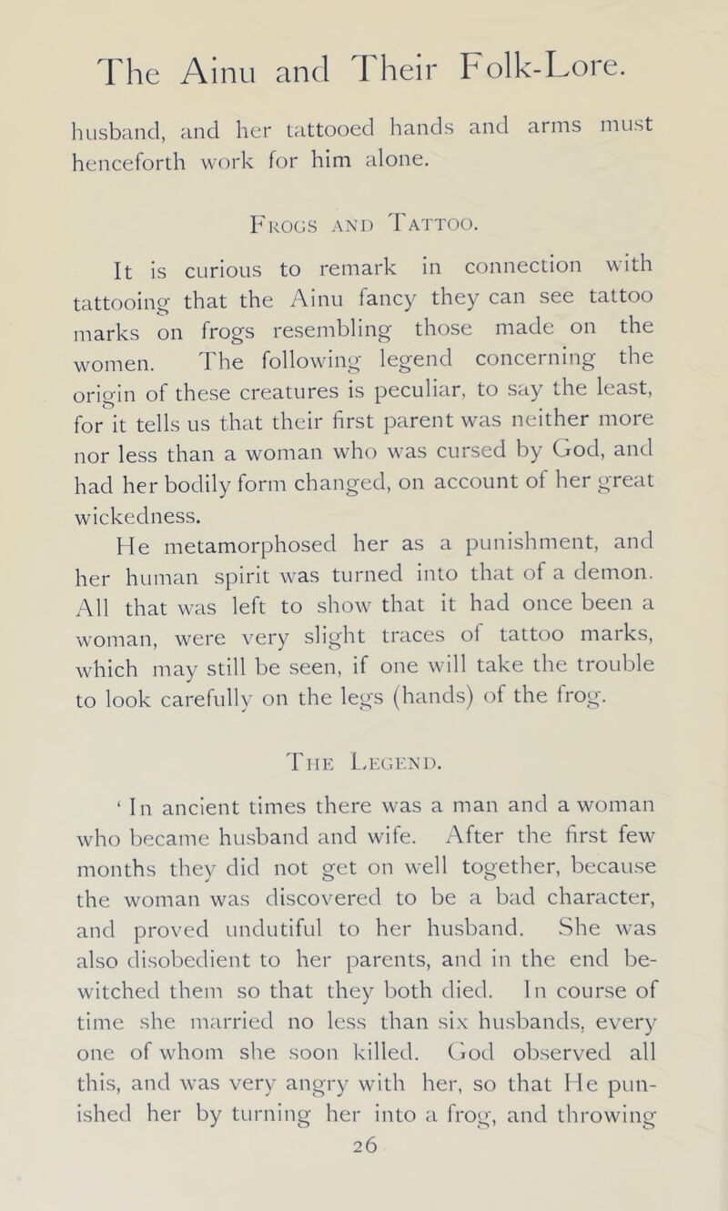 husband, and her tattooed hands and arms must henceforth work for him alone. Frogs and Tattoo. It is curious to remark in connection with tattooing that the Ainu fancy they can see tattoo marks on frogs resembling those made on the women. The following legend concerning the origin of these creatures is peculiar, to say the least, for it tells us that their first parent was neither more nor less than a woman who was cursed by God, and had her bodily form changed, on account of her great wickedness. He metamorphosed her as a punishment, and her human spirit was turned into that of a demon. All that was left to show that it had once been a woman, were very slight traces ol tattoo marks, which may still be seen, if one will take the trouble to look carefully on the legs (hands) of the frog. The Legend. ‘ In ancient times there was a man and a woman who became husband and wife. After the first few months they did not get on well together, because the woman was discovered to be a bad character, and proved undutiful to her husband. She was also disobedient to her parents, and in the end be- witched them so that they both died. In course of time she married no less than six husbands, every one of whom she soon killed. God observed all this, and was very angry with her, so that He pun- ished her by turning her into a frog, and throwing