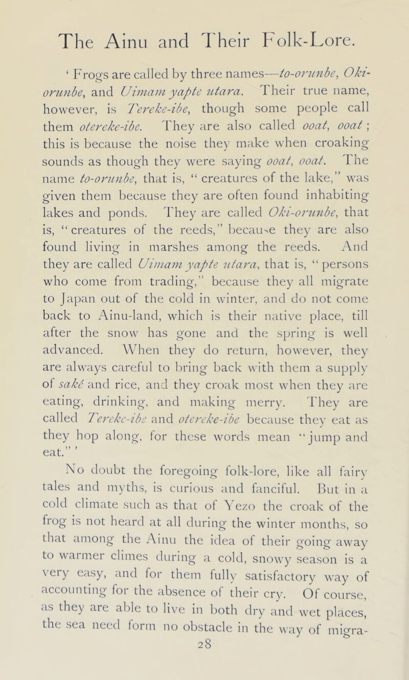 ‘ Frogs are called by three names—to-orunbe, Oki- orunbe, and Uimam yap te utara. I heir true name, however, is Pereke-ibe, though some people call them otereke-ibc. They are also called ooat, ooat; this is because the noise they make when croaking sounds as though they were saying ooat, ooat. I he name to-orunbe, that is, “ creatures of the lake,” was given them because they are often found inhabiting lakes and ponds. They are called Oki-orunbe, that is, “creatures of the reeds,” because they are also found living in marshes among the reeds. And they are called Uimamyapte utara, that is, “ persons who come from trading,” because they all migrate to Japan out of the cold in winter, and do not come back to Ainu-land, which is their native place, till after the snow has gone and the spring is well advanced. When they do return, however, they are always careful to bring back with them a supply of sakd and rice, and they croak most when they are eating, drinking, and making merry. They are called Ierekc-ibe and otereke-ibe because they eat as they hop along, lor these words mean “jump and . )} y eat. No doubt the foregoing folk-lore, like all fairy tales and myths, is curious and fanciful. But in a cold climate such as that of Yezo the croak of the frog is not heard at all during the winter months, so that among the Ainu the idea of their going away to wanner climes during a cold, snowy season is a \eiy easy, and for them fully satisfactory way of accounting for the absence of their cry. Of course, as they are able to live in both dry and wet places, the sea need form no obstacle in the way of migra-