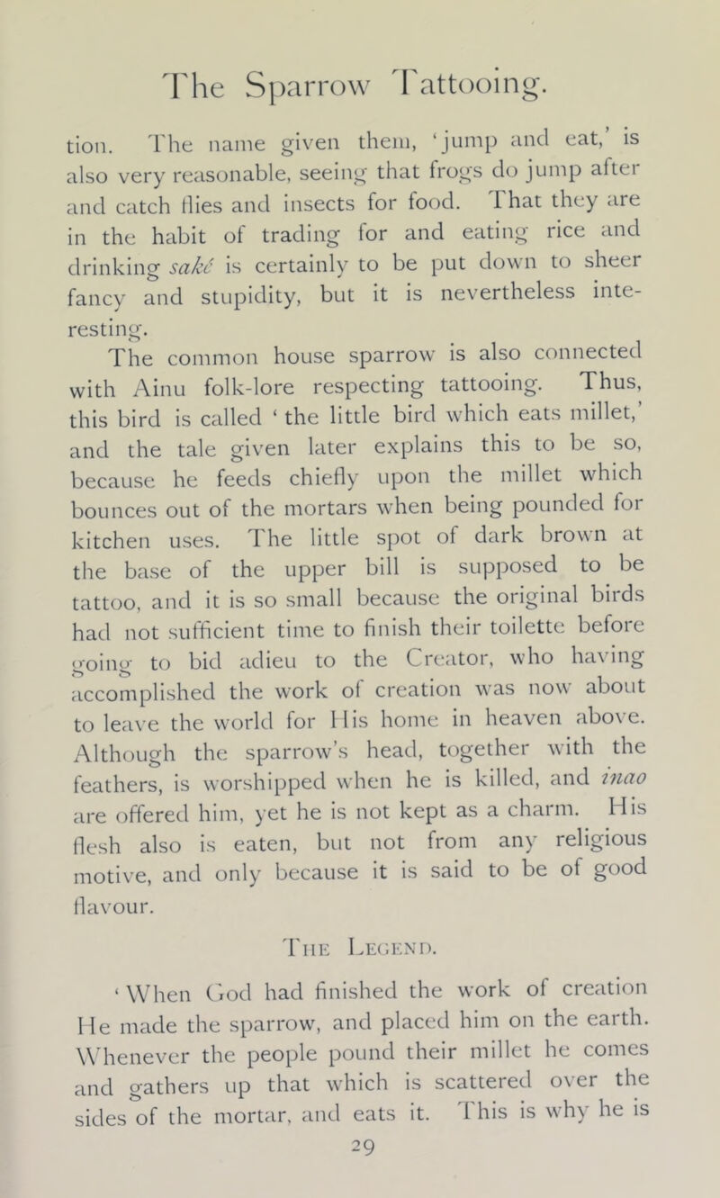 The Sparrow Tattooing. tion. The name given them, ‘jump and eat, is also very reasonable, seeing that frogs do jump altei and catch flies and insects for food. I hat they are in the habit of trading tor and eating rice and drinking sake is certainly to be put down to sheer fancy and stupidity, but it is nevertheless inte- resting. The common house sparrow is also connected with Ainu folk-lore respecting tattooing. Thus, this bird is called ‘ the little bird which eats millet,’ and the tale given later explains this to be so, because he feeds chiefly upon the millet which bounces out of the mortars when being pounded for kitchen uses. 1 he little spot of dark brown at the base of the upper bill is supposed to be tattoo, and it is so small because the original birds had not sufficient time to finish their toilette before going to bid adieu to the Creator, who having accomplished the work of creation was now about to leave the world for His home in heaven abo\ e. Although the sparrow’s head, together with the feathers, is worshipped when he is killed, and mao are offered him, yet he is not kept as a charm. Ilis flesh also is eaten, but not from any religious motive, and only because it is said to be of good flavour. The Legend. 1 When God had finished the work of creation He made the sparrow, and placed him on the earth. Whenever the people pound their millet he comes and gathers up that which is scattered o\ ei the sides of the mortar, and eats it. This is why he is