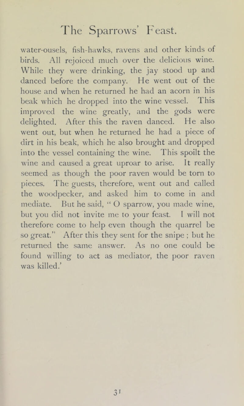 The Sparrows’ Feast. water-ousels, fish-hawks, ravens and other kinds of birds. All rejoiced much over the delicious wine. While they were drinking, the jay stood up and danced before the company. He went out of the house and when he returned he had an acorn in his beak which he dropped into the wine vessel. This improved the wine greatly, and the gods were delighted. After this the raven danced. He also went out, but when he returned he had a piece of dirt in his beak, which he also brought and dropped into the vessel containing the wine. This spoilt the wine and caused a great uproar to arise. It really seemed as though the poor raven would be torn to pieces. The guests, therefore, went out and called the woodpecker, and asked him to come in and mediate. But he said, “ O sparrow, you made wine, but you did not invite me to your feast. I will not therefore come to help even though the quarrel be so great.” After this they sent for the snipe ; but he returned the same answer. As no one could be found willing to act as mediator, the poor raven was killed.’