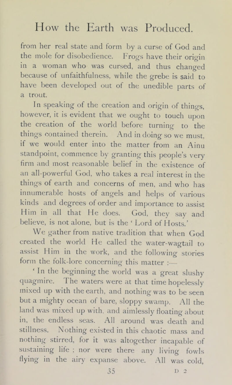 I Iow the Earth was Prod uced. from her real state and form by a curse of God and the mole for disobedience. Frogs have their origin in a woman who was cursed, and thus changed o because of unfaithfulness, while the grebe is said to have been developed out of the unedible parts of a trout. In speaking of the creation and origin of thino-s however, it is evident that we ought to touch upon the creation of the world before turning to the things contained therein. And in doing so we must, if we would enter into the matter from an Ainu standpoint, commence by granting this people’s very firm and most reasonable belief in the existence of an all-powerful God, who takes a real interest in the things of earth and concerns of men, and who has innumerable hosts of angels and helps of various kinds and degrees of order and importance to assist Him in all that He does. God, they say and believe, is not alone, but is the ‘ Lord of Hosts.’ We gather from native tradition that when God created the world He called the water-wagtail to assist Him in the work, and the followino- stories form the lolk-lore concerning this matter :— ‘ In the beginningthe world was a great slushy quagmire. The waters were at that time hopelessly mixed up with the earth, and nothing was to be seen but a mighty ocean of bare, sloppy swamp. All the land was mixed up with, and aimlessly floating about in, the endless seas. All around was death and stillness. Nothing existed in this chaotic mass and nothing stirred, for it was altogether incapable of sustaining life ; nor were there any living fowls flying in the airy expanse above. All was cold,