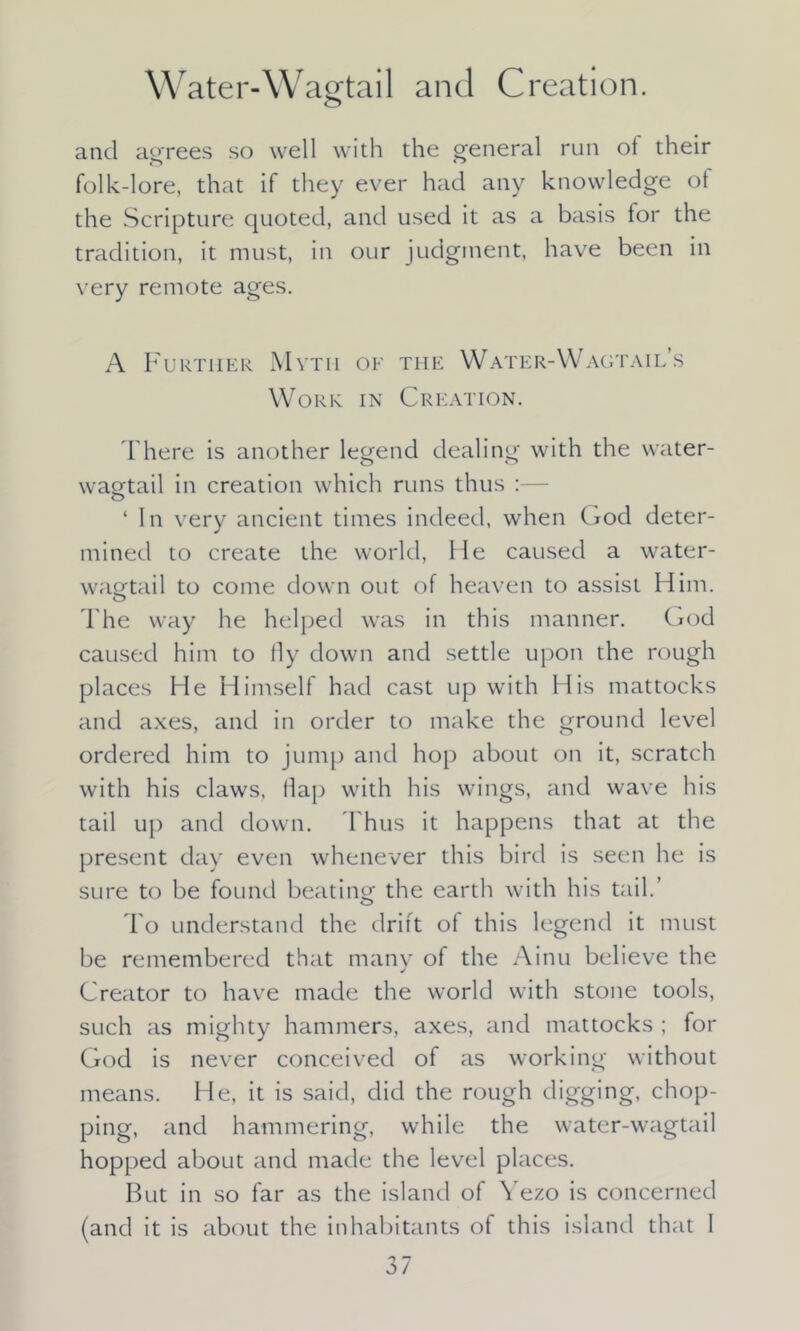 w ater-Wagtail and Creation. o and agrees so well with the general run of their folk-lore, that if they ever had any knowledge ot the Scripture quoted, and used it as a basis for the tradition, it must, in our judgment, have been in very remote ages. A Further Mvtii of the Water-Wagtail’s Work in Creation. There is another legend dealing with the water- wagtail in creation which runs thus :— ‘ In very ancient times indeed, when God deter- mined to create the world, He caused a water- wagtail to come down out of heaven to assist Him. The way he helped was in this manner. God caused him to lly down and settle upon the rough places He Himself had cast up with His mattocks and axes, and in order to make the ground level ordered him to jump and hop about on it, scratch with his claws, llap with his wings, and wave his tail up and down. Thus it happens that at the present day even whenever this bird is seen he is sure to be found beating the earth with his tail.’ To understand the drift of this legend it must be remembered that many of the Ainu believe the Creator to have made the world with stone tools, such as mighty hammers, axes, and mattocks ; for God is never conceived of as working without means. He, it is said, did the rough digging, chop- ping, and hammering, while the water-wagtail hopped about and made the level places. But in so far as the island of Yezo is concerned (and it is about the inhabitants of this island that 1