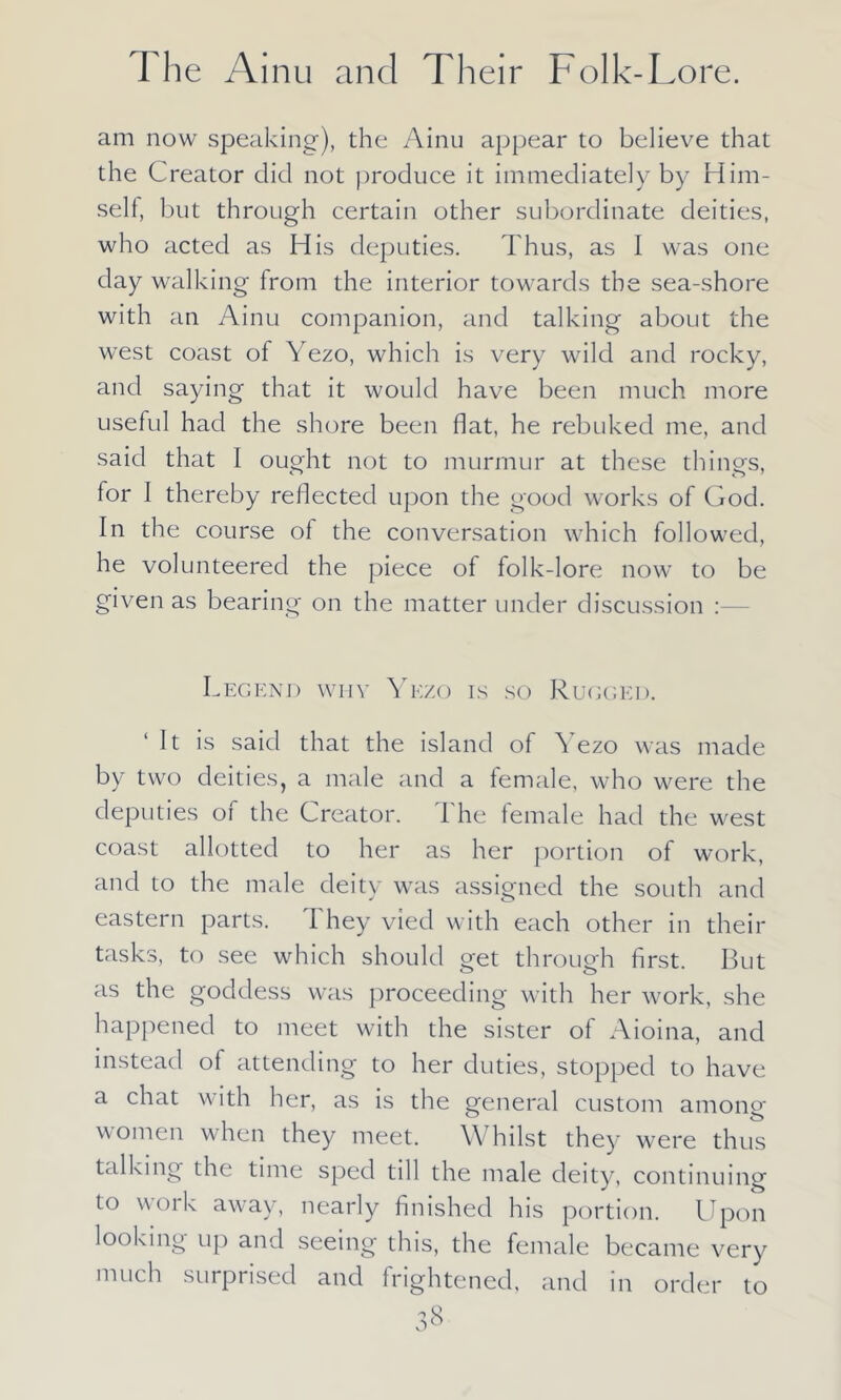 am now speaking), the Ainu appear to believe that the Creator did not produce it immediately by Him- self, but through certain other subordinate deities, who acted as His deputies. Thus, as I was one day walking from the interior towards the sea-shore with an Ainu companion, and talking about the west coast of Yezo, which is very wild and rocky, and saying that it would have been much more useful had the shore been flat, he rebuked me, and said that I ought not to murmur at these things, for I thereby reflected upon the good works of God. In the course of the conversation which followed, he volunteered the piece of folk-lore now to be given as bearing on the matter under discussion Legend why Yezo is so Rugged. ‘It is said that the island of Yezo was made by two deities, a male and a female, who were the deputies of the Creator. The female had the west coast allotted to her as her portion of work, and to the male deity was assigned the south and eastern parts. I hey vied with each other in their tasks, to see which should get through first. But as the goddess was proceeding with her work, she happened to meet with the sister of Aioina, and instead of attending to her duties, stopped to have a chat with her, as is the general custom among women when they meet. Whilst they were thus talking the time sped till the male deity, continuing to work away, nearly finished his portion. Upon looking up and seeing this, the female became very much surprised and frightened, and in order to